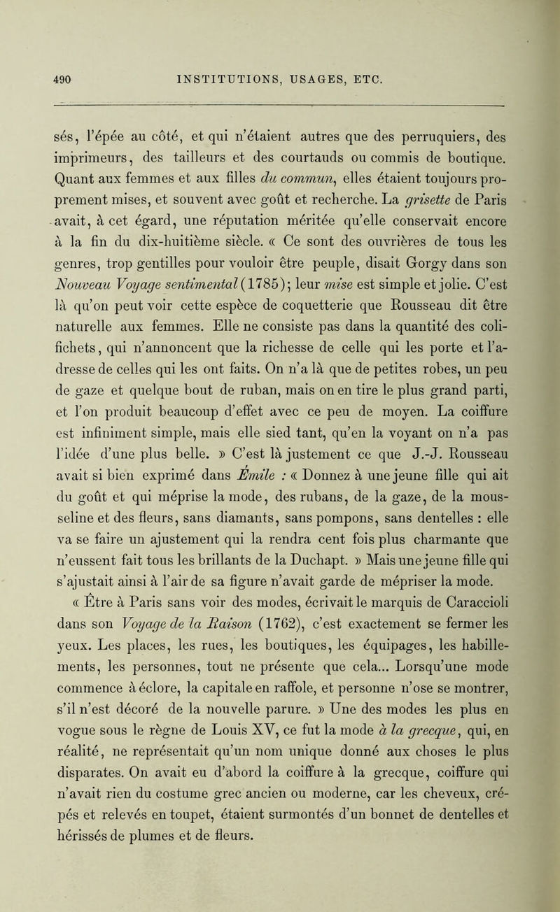 sés, l’épée au côté, et qui n’étaient autres que des perruquiers, des imprimeurs, des tailleurs et des courtauds ou commis de boutique. Quant aux femmes et aux filles du commun, elles étaient toujours pro- prement mises, et souvent avec goût et recherche. La grisette de Paris avait, à cet égard, une réputation méritée quelle conservait encore à la fin du dix-huitième siècle. « Ce sont des ouvrières de tous les genres, trop gentilles pour vouloir être peuple, disait Glorgy dans son Nouveau Voyage sentimental (1785); leur mise est simple et jolie. C’est là qu’on peut voir cette espèce de coquetterie que Rousseau dit être naturelle aux femmes. Elle ne consiste pas dans la quantité des coli- fichets , qui n’annoncent que la richesse de celle qui les porte et l’a- dresse de celles qui les ont faits. On n’a là que de petites robes, un peu de gaze et quelque bout de ruban, mais on en tire le plus grand parti, et l’on produit beaucoup d’effet avec ce peu de moyen. La coiffure est infiniment simple, mais elle sied tant, qu’en la voyant on n’a pas l’idée d’une plus belle. )> C’est là justement ce que J.-J. Rousseau avait si bien exprimé dans Émile : « Donnez à une jeune fille qui ait du goût et qui méprise la mode, des rubans, de la gaze, de la mous- seline et des fleurs, sans diamants, sans pompons, sans dentelles : elle va se faire un ajustement qui la rendra cent fois plus charmante que n’eussent fait tous les brillants de la Duchapt. » Mais une jeune fille qui s’ajustait ainsi à l’air de sa figure n’avait garde de mépriser la mode. « Etre à Paris sans voir des modes, écrivait le marquis de Caraccioli dans son Voyage de la Raison (1762), c’est exactement se fermer les yeux. Les places, les rues, les boutiques, les équipages, les habille- ments, les personnes, tout ne présente que cela... Lorsqu’une mode commence à éclore, la capitale en raffole, et personne n’ose se montrer, s’il n’est décoré de la nouvelle parure. )> Une des modes les plus en vogue sous le règne de Louis XV, ce fut la mode à la grecque, qui, en réalité, ne représentait qu’un nom unique donné aux choses le plus disparates. On avait eu d’abord la coiffure à la grecque, coiffure qui n’avait rien du costume grec ancien ou moderne, car les cheveux, crê- pés et relevés en toupet, étaient surmontés d’un bonnet de dentelles et hérissés de plumes et de fleurs.