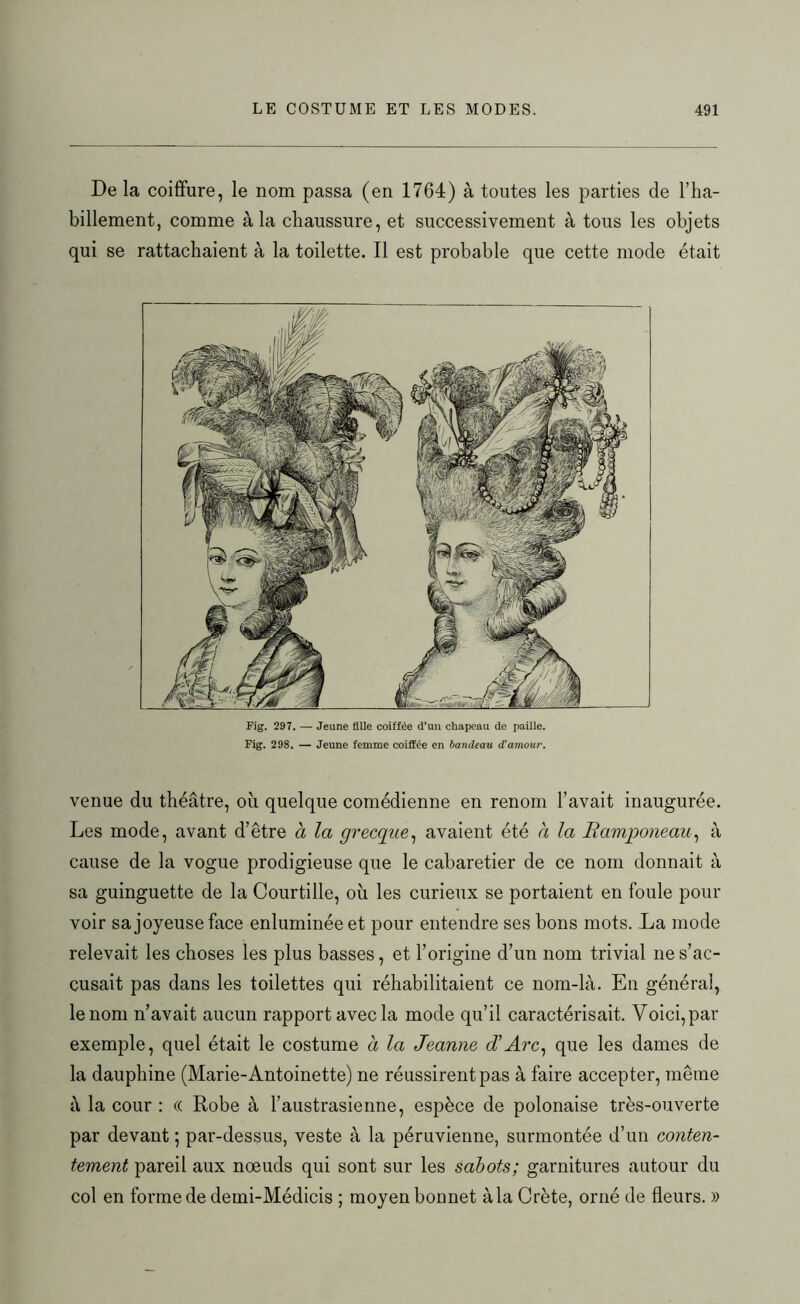 De la coiffure, le nom passa (en 1764) à toutes les parties de l’ha- billement, comme à la chaussure, et successivement à tous les objets qui se rattachaient à la toilette. Il est probable que cette mode était Fig. 297. — Jeune fille coiffée d’un chapeau de paille. Fig. 298. — Jeune femme coiffée en bandeau d'amour. venue du théâtre, où quelque comédienne en renom l’avait inaugurée. Les mode, avant d’être à la grecque, avaient été à la Ramponeau, à cause de la vogue prodigieuse que le cabaretier de ce nom donnait à sa guinguette de la Courtille, où les curieux se portaient en foule pour voir sa joyeuse face enluminée et pour entendre ses bons mots. La mode relevait les choses les plus basses, et l’origine d’un nom trivial ne s’ac- cusait pas dans les toilettes qui réhabilitaient ce nom-là. En général, le nom n’avait aucun rapport avec la mode qu’il caractérisait. Voici, par exemple, quel était le costume a la Jeanne d'Arc, que les dames de la dauphine (Marie-Antoinette) ne réussirent pas à faire accepter, même à la cour : « Robe à l’austrasienne, espèce de polonaise très-ouverte par devant ; par-dessus, veste à la péruvienne, surmontée d’un conten- tement pareil aux nœuds qui sont sur les sabots; garnitures autour du col en forme de demi-Médicis ; moyen bonnet à la Crète, orné de fleurs. »