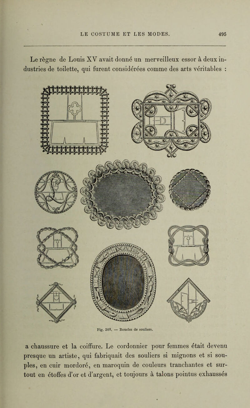 Le règne de Louis XV avait donné un merveilleux essor à deux in- dustries de toilette, qui furent considérées comme des arts véritables : Fig. 302. — Boucles de souliers. a chaussure et la coiffure. Le cordonnier pour femmes était devenu presque un artiste, qui fabriquait des souliers si mignons et si sou- ples, en cuir mordoré, en maroquin de couleurs tranchantes et sur- tout en étoffes d’or et d’argent, et toujours à talons pointus exhaussés