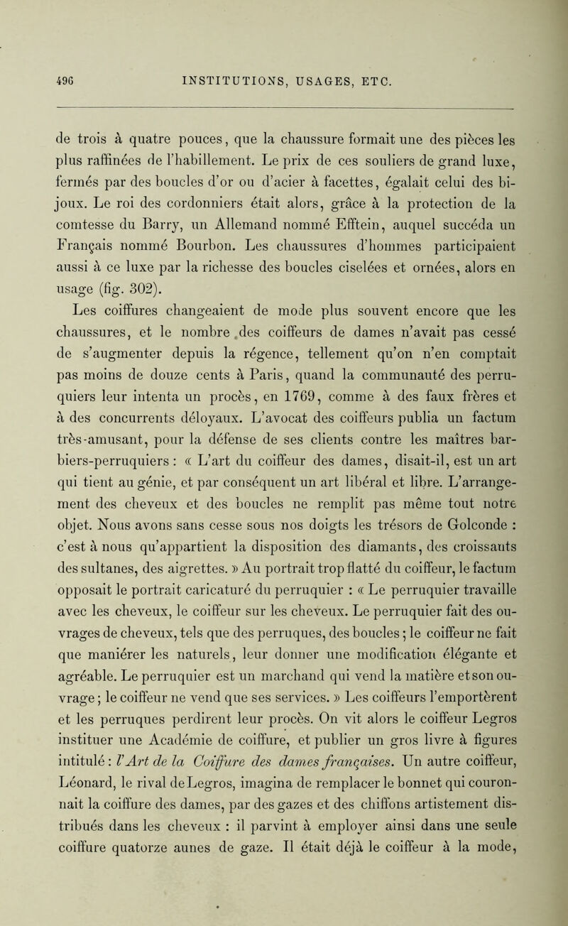 de trois à quatre pouces, que la chaussure formait une des pièces les plus raffinées de l’habillement. Le prix de ces souliers de grand luxe, fermés par des boucles d’or ou d’acier à facettes, égalait celui des bi- joux. Le roi des cordonniers était alors, grâce à la protection de la comtesse du Barry, un Allemand nommé Efftein, auquel succéda un Français nommé Bourbon. Les chaussures d’hommes participaient aussi à ce luxe par la richesse des boucles ciselées et ornées, alors en usage (fig. 302). Les coiffures changeaient de mode plus souvent encore que les chaussures, et le nombre des coiffeurs de dames n’avait pas cessé de s’augmenter depuis la régence, tellement qu’on n’en comptait pas moins de douze cents à Paris, quand la communauté des perru- quiers leur intenta un procès, en 1769, comme à des faux frères et à des concurrents déloyaux. L’avocat des coiffeurs publia un factum très-amusant, pour la défense de ses clients contre les maîtres bar- biers-perruquiers : (( L’art du coiffeur des dames, disait-il, est un art qui tient au génie, et par conséquent un art libéral et libre. L’arrange- ment des cheveux et des boucles ne remplit pas même tout notre objet. Nous avons sans cesse sous nos doigts les trésors de Golconde : c’est à nous qu’appartient la disposition des diamants, des croissants des sultanes, des aigrettes. )) Au portrait trop flatté du coiffeur, le factum opposait le portrait caricaturé du perruquier : « Le perruquier travaille avec les cheveux, le coiffeur sur les cheveux. Le perruquier fait des ou- vrages de cheveux, tels que des perruques, des boucles ; le coiffeur ne fait que maniérer les naturels, leur donner une modification élégante et agréable. Le perruquier est un marchand qui vend la matière et son ou- vrage ; le coiffeur ne vend que ses services. )) Les coiffeurs l’emportèrent et les perruques perdirent leur procès. On vit alors le coiffeur Legros instituer une Académie de coiffure, et publier un gros livre à figures intitulé: V Art de la Coiffure des dames françaises. Un autre coiffeur, Léonard, le rival de Legros, imagina de remplacer le bonnet qui couron- nait la coiffure des dames, par des gazes et des chiffons artistement dis- tribués dans les cheveux : il parvint à employer ainsi dans une seule coiffure quatorze aunes de gaze. Il était déjà le coiffeur à la mode,