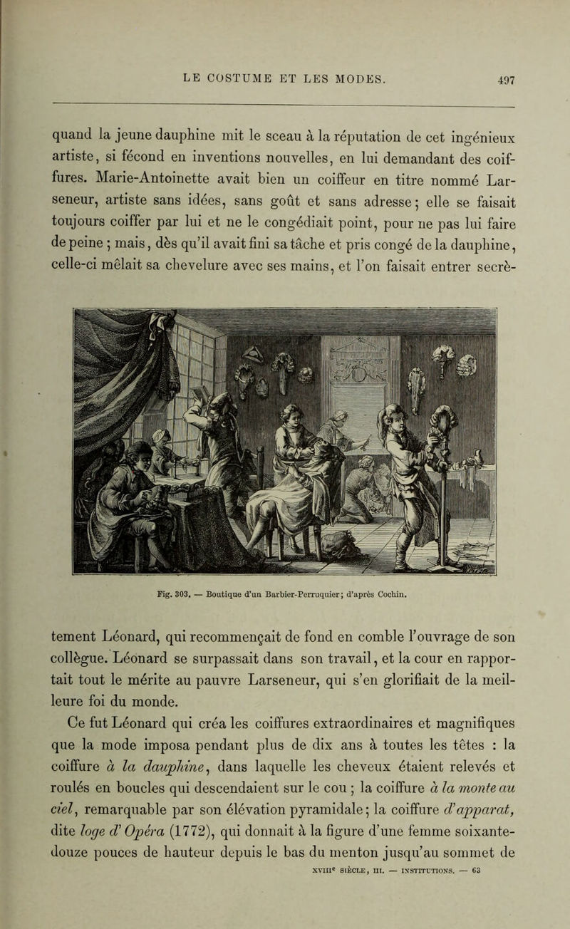 quand la jeune dauphine mit le sceau à la réputation de cet ingénieux artiste, si fécond en inventions nouvelles, en lui demandant des coif- fures. Marie-Antoinette avait bien un coiffeur en titre nommé Lar- seneur, artiste sans idées, sans goût et sans adresse; elle se faisait toujours coiffer par lui et ne le congédiait point, pour ne pas lui faire de peine ; mais, dès qu’il avait fini sa tache et pris congé de la dauphine, celle-ci mêlait sa chevelure avec ses mains, et l’on faisait entrer secrè- Fig. 303. — Boutique d’un Barbier-Perruquier ; d’après Cochin. tement Léonard, qui recommençait de fond en comble l’ouvrage de son collègue. Léonard se surpassait dans son travail, et la cour en rappor- tait tout le mérite au pauvre Larseneur, qui s’en glorifiait de la meil- leure foi du monde. Ce fut Léonard qui créa les coiffures extraordinaires et magnifiques que la mode imposa pendant plus de dix ans à toutes les têtes : la coiffure à la dauphine, dans laquelle les cheveux étaient relevés et roulés en boucles qui descendaient sur le cou ; la coiffure à la monte au ciel, remarquable par son élévation pyramidale; la coiffure d'apparat, dite loge d’ Opéra (1772), qui donnait à la figure d’une femme soixante- douze pouces de hauteur depuis le bas du menton jusqu’au sommet de XVIIIe SIÈCLE, III. — INSTITUTIONS. — 63