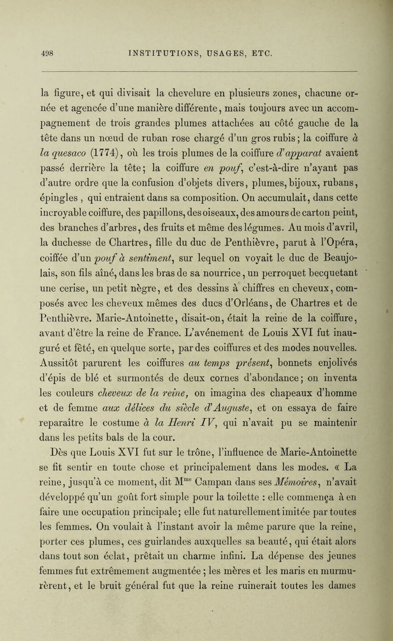 la figure, et qui divisait la chevelure en plusieurs zones, chacune or- née et agencée d’une manière différente, mais toujours avec un accom- pagnement de trois grandes plumes attachées au côté gauche de la tête dans un nœud de ruban rose chargé d’un gros rubis ; la coiffure à la quèsaco (1774), oh les trois plumes de la coiffure d’apparat avaient passé derrière la tête; la coiffure en pouf, c’est-à-dire n’ayant pas d’autre ordre que la confusion d’objets divers, plumes, bijoux, rubans, épingles , qui entraient dans sa composition. On accumulait, dans cette incroyable coiffure, des papillons, des oiseaux, des amours de carton peint, des branches d’arbres, des fruits et même des légumes. Au mois d’avril, la duchesse de Chartres, fille du duc de Penthièvre, parut à l’Opéra, coiffée d’un pouf à sentiment, sur lequel on voyait le duc de Beaujo- lais, son fils aîné, dans les bras de sa nourrice, un perroquet becquetant une cerise, un petit nègre, et des dessins à chiffres en cheveux, com- posés avec les cheveux mêmes des ducs d’Orléans, de Chartres et de Penthièvre. Marie-Antoinette, disait-on, était la reine de la coiffure, avant d’être la reine de France. L’avènement de Louis XVI fut inau- guré et fêté, en quelque sorte, par des coiffures et des modes nouvelles. Aussitôt parurent les coiffures au temps présent, bonnets enjolivés d’épis de blé et surmontés de deux cornes d’abondance; on inventa les couleurs cheveux de la reine, on imagina des chapeaux d’homme et de femme aux délices du siècle dAuguste, et on essaya de faire reparaître le costume à la Henri IV, qui n’avait pu se maintenir dans les petits bals de la cour. Dès que Louis XVI fut sur le trône, l’influence de Marie-Antoinette se fit sentir en toute chose et principalement dans les modes. « La reine, jusqu’à ce moment, dit Mme Campan dans ses Mémoires, n’avait développé qu’un goût fort simple pour la toilette : elle commença à en faire une occupation principale; elle fut naturellement imitée par toutes les femmes. On voulait à l’instant avoir la même parure que la reine, porter ces plumes, ces guirlandes auxquelles sa beauté, qui était alors dans tout son éclat, prêtait un charme infini. La dépense des jeunes femmes fut extrêmement augmentée ; les mères et les maris en murmu- rèrent , et le bruit général fut que la reine ruinerait toutes les dames