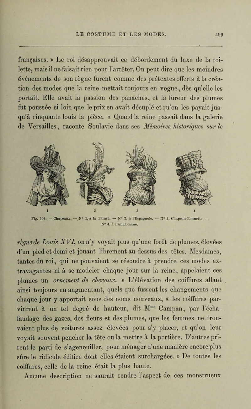 françaises. )) Le roi désapprouvait ce débordement du luxe de la toi- lette, mais il ne faisait rien pour l’arrêter. On peut dire que les moindres événements de son règne furent comme des prétextes offerts à la créa- tion des modes que la reine mettait toujours en vogue, dès qu’elle les portait. Elle avait la passion des panaches, et la fureur des plumes fut poussée si loin que le prix en avait décuplé et qu’on les payait jus- qu’à cinquante louis la pièce. (( Quand la reine passait dans la galerie de Versailles, raconte Soulavie dans ses Mémoires historiques sur le Fig. 304. — Chapeaux. — N° 1, à la Tarare. — N° 2, à l’Espagnole. — N° 3, Chapeau-Bonnette. — N° 4, à l’Anglomane. régné de Louis XVI, on n’y voyait plus qu’une forêt de plumes, élevées d’un pied et demi et jouant librement au-dessus des têtes. Mesdames, tantes du roi, qui ne pouvaient se résoudre à prendre ces modes ex- travagantes ni à se modeler chaque jour sur la reine, appelaient ces plumes un ornement de chevaux. )) L’élévation des coiffures allant ainsi toujours en augmentant, quels que fussent les changements que chaque jour y apportait sous des noms nouveaux, « les coiffures par- vinrent à un tel degré de hauteur, dit Mme Campan, par l’écha- faudage des gazes, des fleurs et des plumes, que les femmes ne trou- vaient plus de voitures assez élevées pour s’y placer, et qu’on leur voyait souvent pencher la tête ou la mettre à la portière. D’autres pri- rent le parti de s’agenouiller, pour ménager d’une manière encore plus sûre le ridicule édifice dont elles étaient surchargées. )) De toutes les coiffures, celle de la reine était la plus haute. Aucune description ne saurait rendre l’aspect de ces monstrueux