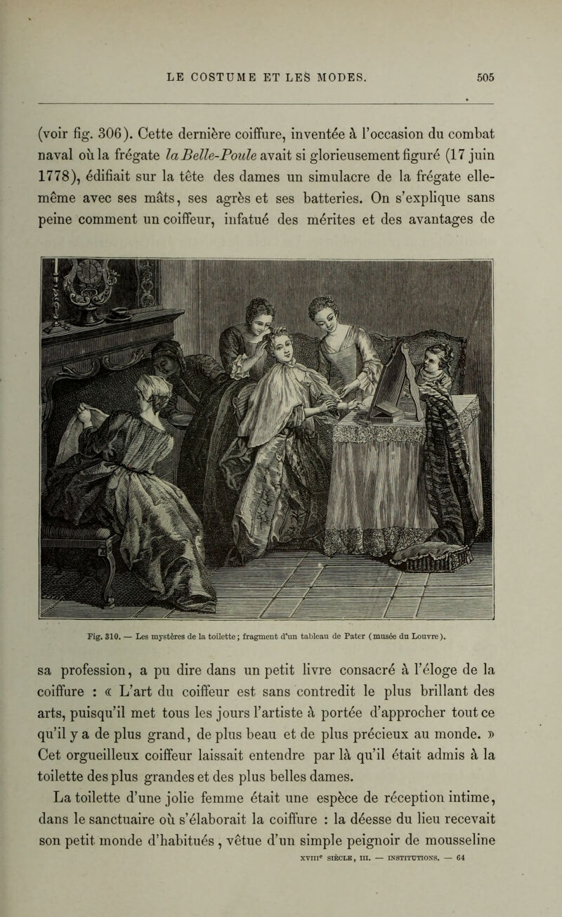 (voir fig. 306). Cette dernière coiffure, inventée à l’occasion du combat naval où la frégate la B elle-Poule avait si glorieusement figuré (17 juin 1778), édifiait sur la tête des dames un simulacre de la frégate elle- même avec ses mâts, ses agrès et ses batteries. On s’explique sans peine comment un coiffeur, infatué des mérites et des avantages de Fig. 310. — Les mystères de la toilette; fragment d'un tableau de Pater (musée du Louvre). sa profession, a pu dire dans un petit livre consacré à l’éloge de la coiffure : « L’art du coiffeur est sans contredit le plus brillant des arts, puisqu’il met tous les jours l’artiste à portée d’approcher tout ce qu’il y a de plus grand, de plus beau et de plus précieux au monde. » Cet orgueilleux coiffeur laissait entendre par là qu’il était admis à la toilette des plus grandes et des plus belles dames. La toilette d’une jolie femme était une espèce de réception intime, dans le sanctuaire où s’élaborait la coiffure : la déesse du lieu recevait son petit monde d’habitués , vêtue d’un simple peignoir de mousseline XVIIIe SIÈCLE, III. — INSTITUTIONS. — 64