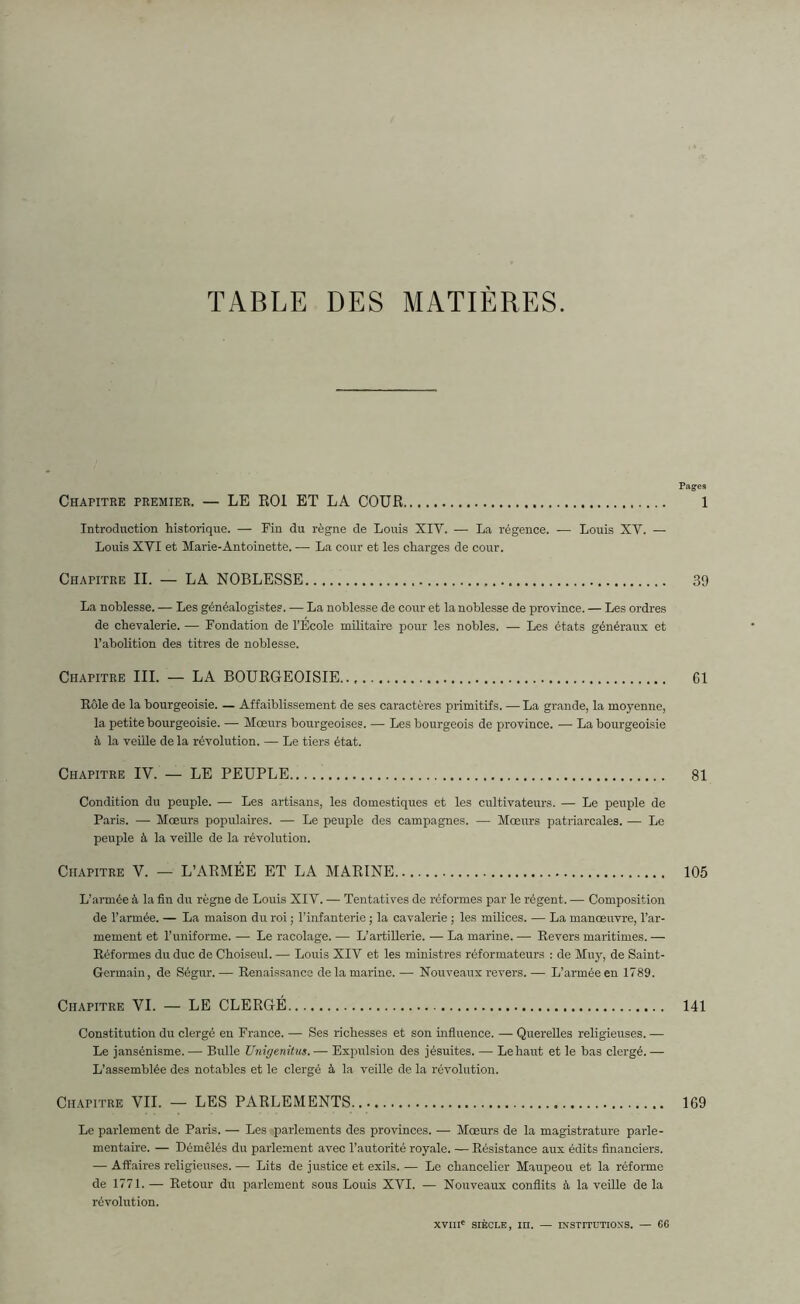 TABLE DES MATIERES. Chapitre premier. — LE ROI ET LA COUR Introduction historique. — Fin du règne de Louis XIV. — La régence. — Louis XY. — Louis XVI et Marie-Antoinette. — La cour et les charges de cour. Chapitre II. — LA NOBLESSE La noblesse. — Les généalogistes. — La noblesse de cour et la noblesse de province. — Les ordres de chevalerie. — Fondation de l’Ecole militaire pour les nobles. — Les états généraux et l’abolition des titres de noblesse. Chapitre III. — LA BOURGEOISIE Rôle de la bourgeoisie. — Affaiblissement de ses caractères primitifs. — La grande, la moyenne, la petite bourgeoisie. — Mœurs bourgeoises. — Les bourgeois de province. — La bourgeoisie à la veille de la révolution. — Le tiers état. Chapitre IV. — LE PEUPLE Condition du peuple. — Les artisans, les domestiques et les cultivateurs. — Le peuple de Paris. — Mœurs populaires. — Le peuple des campagnes. — Mœurs patriarcales. — Le peuple à la veille de la révolution. Chapitre V. — L’ARMÉE ET LA MARINE L’armée à la fin du règne de Louis XIV. — Tentatives de réformes par le régent. — Composition de l’armée. — La maison du l'oi ; l’infanterie ; la cavalerie ; les milices. — La manœuvre, l’ar- mement et l’uniforme. — Le racolage. — L’artillerie. — La marine. — Revers maritimes. — Réformes du duc de Choiseul. — Louis XIV et les ministres réformateurs : de Muy, de Saint- Germain , de Ségur. — Renaissance de la marine. — Nouveaux revers. — L’armée en 1789. Chapitre VI. — LE CLERGÉ Constitution du clergé en France. — Ses richesses et son influence. — Querelles religieuses. — Le jansénisme.— Bulle Unigenitus.— Expulsion des jésuites. — Le haut et le bas clergé.— L’assemblée des notables et le clergé à la veille de la révolution. Chapitre VIL — LES PARLEMENTS Le parlement de Paris. — Les parlements des provinces. — Mœurs de la magistrature parle- mentaire. — Démêlés du parlement avec l’autorité royale. — Résistance aux édits financiers. — Affaires religieuses. — Lits de justice et exils. — Le chancelier Maupeou et la réforme de 1771. — Retour du parlement sous Louis XVI. — Nouveaux conflits à la veille de la révolution. Pages l 39 61 81 105 141 169 XVIIIe SIÈCLE, m. — INSTITUTIONS. — 66