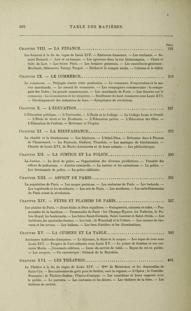 Chapitre VIII. — LA FINANCE Les finances à la fin du règne de Louis XI Y. — Embarras financiers. — Les traitants. — Sa- muel Bernard. — Law et sa banque. — Les agioteurs dans la rue Quincampoix. — Chute et fuite de Law. — Les frères Paris. — Les fermiers généraux. — Les contrôleurs généraux : Machault, Silhouette, Terray, Turgot. — Neckeret le compte rendu. — Calonne et le déficit. Chapitre IX. — LE COMMERCE Le commerce. — Préjugés contre cette profession. — Le commerce d’exportation et la ma- rine marchande. — Le conseil du commerce. — Les compagnies commerciales : la compa- gnie des Indes ; les grands commerçants. — Les marchands de Paris. — Les théories sur le commerce : les économistes et les utopistes. — Souffrance du haut commerce sous Louis XVI. — Développement des industries de luxe. — Symptômes de révolution. Chapitre X. — L’ÉDUCATION L’Education publique. — L’Université. — L’École et le Collège. — Le Collège Louis le Grand. •— L’Ecole de droit et les Étudiants. — L’Éducation privée. — L’Éducation des filles. — L’Éducation de l’enfant. — Réformes et Utopies. Chapitre XI. — LA BIENFAISANCE ;... La charité et la bienfaisance. — Les hôpitaux. — L’hôtel-Dieu. — Réformes dues à Piarron de Chamousset. — La Peyronie, Godinot, Tronchin. — Les mariages de bienfaisance. — Charité de Louis XVI, de Marie-Antoinette et de leurs enfants. — Les philanthropes. Chapitre XII. — LA JUSTICE ET LA POLICE La Justice. — Le droit de grâce. — Organisation des diverses juridictions. — Vénalité des offices de judicature. — Justice criminelle. — La torture et les exécutions. — La police. — Les lieutenants de police. — La police édilitaire. Chapitre XIII. — ASPECT DE PARIS La population de Paris. — Les usages parisiens. — Les embarras de Paris. — Les badauds. — Les vagabonds et les mendiants. — Les cris de Paris. — Les accidents. — Les embellissements de Paris avant la révolution. Chapitre XIV. — FÊTES ET PLAISIRS DE PARIS Les plaisirs de Paris. — Jours fériés et fêtes régulières. — Guinguettes, cabarets et cafés. — Pro- menades de la banlieue. — Promenades de Paris : les Champs-Élysées, les Tuileries, le Pa- lais-Royal, les boulevards. — Les foires Saint-Germain, Saint-Laurent et Saint-Ovide.-— Les bateleurs, les spectacles forains. — Les bals : le Wauxhall et le Colisée. — Les courses de che- vaux et les revues. — Les ballons. — Les feux d’artifice et les illuminations. Chapitre XV. — LA CUISINE ET LA TABLE Anciennes habitudes françaises. — Le déjeuner, le dîner et le souper.— Les repas de cour sous Louis XIV. — Progrès de l’art culinaire sous Louis XV. — Le prince de Soubise et son cui- sinier Marin. —'Gourmets célèbres. — Luxe du service de table. — Repas du roi en public. — Les soupers. — Un excentrique : Grimod de la Reynière. Chapitre XVI. — LES THÉÂTRES Le Théâtre à la fin du règne de Louis XIV. — Mme de Maintenon et les demoiselles de Saint-Cyr. — Recrudescence du goût pour le théâtre, sous la régence. — L’Opéra ; la Comédie- Française ; le Théâtre-Italien; l’Opéra-Comique. — Les comédiens et leurs rapports avec le public. — Le parterre. — Les costumes et les décors. — Les théâtres de la foire. — Les théâtres de société. Pages. 193 219 247 275 293 321 357 383 405
