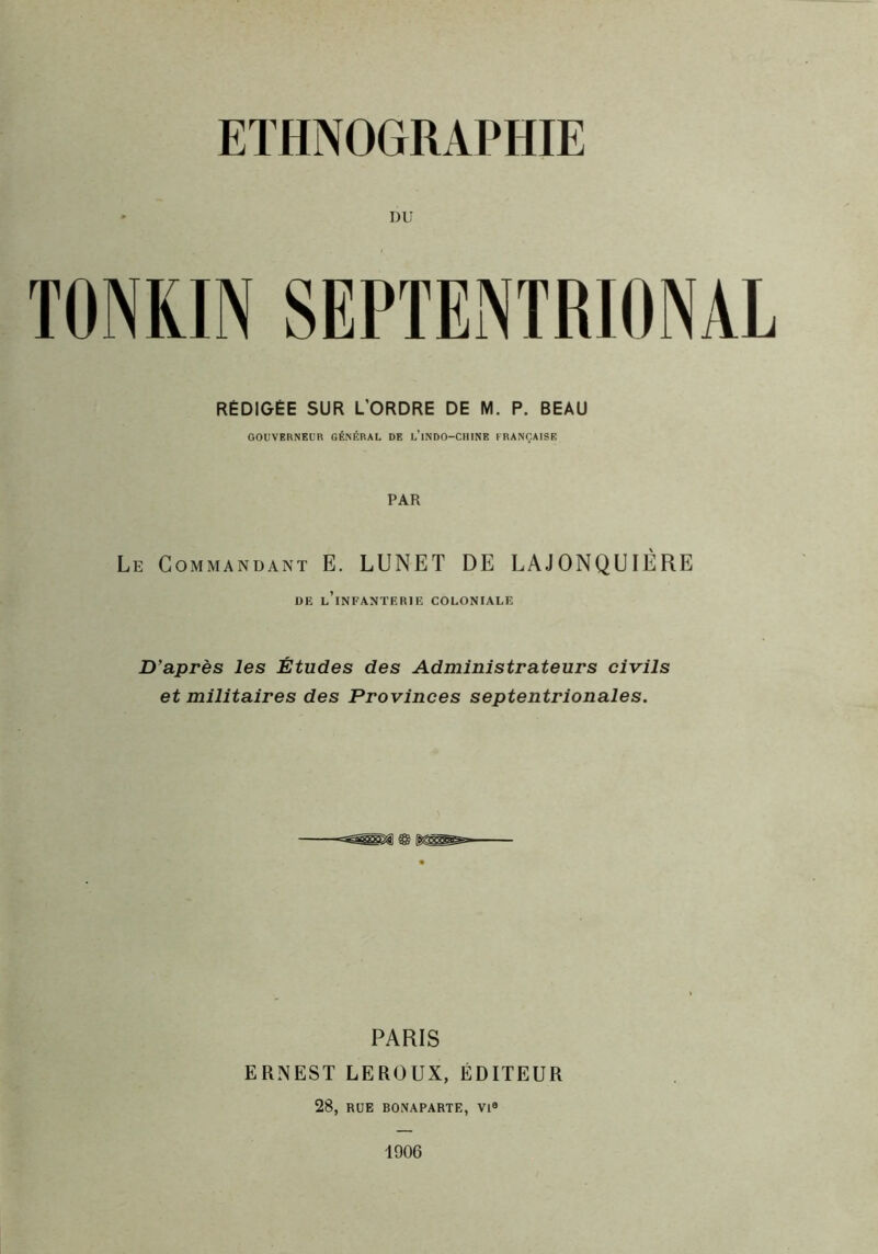 DU TONKIN SEPTENTRIONAL RÉDIGÉE SUR L’ORDRE DE M. P. BEAU GOUVERNEUR GÉNÉRAL DE l’iNDO-CHINE FRANÇAISE PAR Le Commandant E. LUNET DE LAJONQUIÉRE DE l’infanterie COLONIALE D'après les Études des Administrateurs civils et militaires des Provinces septentrionales. PARIS ERNEST LEROUX, ÉDITEUR 28, RUE BONAPARTE, VI® 1906