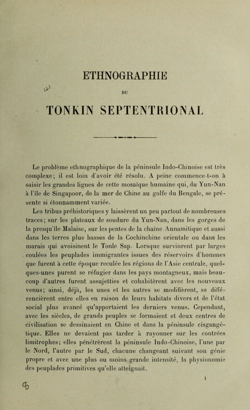 TONKIN SEPTENTRIONAL Le problème ethnographique de la péninsule Indo-Chinoise est très complexe; il est loin d'avoir été résolu. A peine commence-t-on à saisir les grandes lignes de cette mosaïque humaine qui, du Yun-Nan à l’île de Singapour, de la mer de Chine au golfe du Bengale, se pré- sente si étonnamment variée. Les tribus préhistoriques y laissèrent un peu partout de nombreuses traces; sur les plateaux de soudure du Yun-Nan, dans les gorges de la presqu’île Malaise, sur les pentes de la chaîne Annamitique et aussi dans les terres plus basses de la Cochinchine orientale ou dans les marais qui avoisinent le Tonie Sap. Lorsque survinrent par larges coulées les peuplades immigrantes issues des réservoirs d’hommes que furent à cette époque reculée les régions de l’Asie centrale, quel- ques-unes purent se réfugier dans les pays montagneux, mais beau- coup d’autres furent assujetties et cohabitèrent avec les nouveaux venus; ainsi, déjà, les unes et les autres se modifièrent, se diffé- rencièrent entre elles en raison de leurs habitats divers et de l’état social plus avancé qu’apportaient les derniers venus. Cependant, avec les siècles, de grands peuples se formaient et deux centres de civilisation se dessinaient en Chine et dans la péninsule cisgangé- tique. Elles ne devaient pas tarder à rayonner sur les contrées limitrophes; elles pénétrèrent la péninsule Indo-Chinoise, l’une par le Nord, l’autre par le Sud, chacune changeant suivant son génie propre et avec une plus ou moins grande intensité, la physionomie des peuplades primitives qu’elle atteignait.