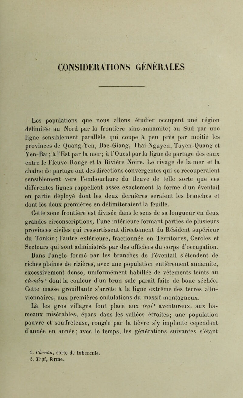 CONSIDÉRATIONS GÉNÉRALES Les populations que nous allons étudier occupent une région délimitée au Nord par la frontière sino-annamite; au Sud par une ligne sensiblement parallèle qui coupe à peu près par moitié les provinces de Quang-Yen, Bac-Giang, Thai-Nguyen, Tuyen-Quang et Yen-Bai; à l’Est par la mer; à l’Ouest parla ligne de partage des eaux entre le Fleuve Rouge et la Rivière Noire. Le rivage de la mer et la chaîne de partage ont des directions convergentes qui se recouperaient sensiblement vers l’embouchure du fleuve de telle sorte que ces différentes lignes rappellent assez exactement la forme d’un éventail en partie déployé dont les deux dernières seraient les branches et dont les deux premières en délimiteraient la feuille. Cette zone frontière est divisée dans le sens de sa longueur en deux grandes circonscriptions, l’une intérieure formant parties de plusieurs provinces civiles qui ressortissent directement du Résident supérieur du Tonkin; l’autre extérieure, fractionnée en Territoires, Cercles et Secteurs qui sont administrés par des officiers du corps d’occupation. Dans l’angle formé par les branches de Féventail s'étendent de riches plaines de rizières, avec une population entièrement annamite, excessivement dense, uniformément habillée de vêtements teints au cii-nâu ‘ dont la couleur d’un brun sale paraît faite de boue séchée. Cette masse grouillante s’arrête à la ligne extrême des terres allu- vionnaires, aux premières ondulations du massif montagneux. Là les gros villages font place aux trai* aventureux, aux ha- meaux misérables, épars dans les vallées étroites; une population pauvre et souffreteuse, rongée par la fièvre s’y implante cependant d’année en année; avec le temps, les générations suivantes s’étant 1. Cu^nâu, sorle de tubercule. 2. Trqi, ferme.