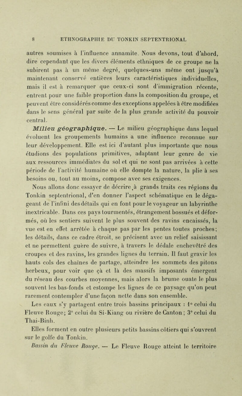 autres soumises à l’influence annamite. Nous devons, tout d’abord, dire cependant que les divers éléments ethniques de ce groupe ne la subirent pas à un même degré, quelques-uns même ont jusqu’à maintenant conservé entières leurs caractéristiques individuelles, mais il est à remarquer que ceux-ci sont d’immigration récente, entrent pour une faible proportion dans la composition du groupe, et peuvent être considérés comme des exceptions appelées à être modifiées dans le sens général par suite de la plus grande activité du pouvoir central. Milieu géographique. — Le milieu géographique dans lequel évoluent les groupements humains a une influence reconnue sur leur développement. Elle est ici d’autant plus importante que nous étudions des populations primitives, adaptant leur genre de vie aux ressources immédiates du sol et qui ne sont pas arrivées à cette période de l’activité humaine où elle dompte la nature, la plie à ses besoins ou, tout au moins, compose avec ses exigences. Nous allons donc essayer de décrire,à grands traits ces régions du Tonkin septentrional, d’en donner l’aspect schématique en le déga- geant de l’infini des détails qui en font pour le voyageur un labyrinthe inextricable. Dans ces pays tourmentés, étrangement bossués et défor- més, où les sentiers suivent le plus souvent des ravins encaissés, la vue est en effet arrêtée à chaque pas par les pentes toutes proches; les détails, dans ce cadre étroit, se précisent avec un relief saisissant et ne permettent guère de suivre, à travers le dédale enchevêtré des croupes et des ravins, les grandes lignes du terrain. Il faut gravir les hauts cols des chaînes de partage, atteindre les sommets des pitons herbeux, pour voir que çà et là des massifs imposants émergent du réseau des courbes moyennes, mais alors la brume ouate le plus souvent les bas-fonds et estompe les lignes de ce paysage qu’on peut rarement contempler d’une façon nette dans son ensemble. Les eaux s’y partagent entre trois bassins principaux : 1 celui du Fleuve Rouge; 2“ celui du Si-Kiang ou rivière de Canton ; 3® celui du Tbai-Rinh. Elles forment en outre plusieurs petits bassins côtiers qui s’ouvrent sur le golfe du Tonkin. Bassin du Fleuve Rouge. — Le Fleuve Rouge atteint le territoire