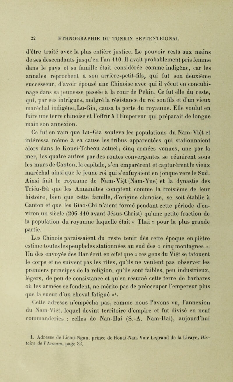 d’être traité avec la plus entière justice. Le pouvoir resta aux mains de ses descendants jusqu’en l’an 110. Il avait probablement pris femme dans le pays et sa famille était considérée comme indigène, car les annales reprochent à son arrière-petit-fils, qui fut son deuxième successeur, d’avoir épousé une Chinoise avec qui il vécut en concubi- nage dans sa jeunesse passée à la cour de Pékin. Ce fut elle du reste, qui, par ses intrigues, malgré la résistance du roi son fils et d’un vieux maréchal indigène, Lu-Gia, causa la perte du royaume. Elle voulut en faire une terre chinoise et l’offrir à rEmpereur qui préparait de longue main son annexion. Ce fut en vain que Lu-Gia souleva les populations du Nam-Vièt et intéressa même à sa cause les tribus apparentées qui stationnaient alors dans le Kouei-Tcheou actuel; cinq armées venues, une par la mer, les quatre autres par des routes convergentes se réunirent sous les murs de Canton, la capitale, s’en emparèrent et capturèrentle vieux maréchal ainsi que le jeune roi qui s’enfuyaient en jonque vers le Sud. Ainsi finit le royaume de Nam-Viêt (Nam-Yue) et la dynastie des Triéu-Bà que les Annamites comptent comme la troisième de leur histoire, bien que cette famille, d’origine chinoise, se soit établie à Canton et que les Giao-Chi n’aient formé pendant cette période d’en- viron un siècle (206-110 avant Jésus-Christ) qu’une petite fraction de la population du royaume laquelle était « Thai » pour la plus grande partie. Les Chinois paraissaient du reste tenir dès cette époque en piètre estime toutes les peuplades stationnées au sud des « cinq montagnes ». Un des envoyés des Han écrit en effet que « ces gens duViêtse tatouent le corps et ne suivent pas les rites, qu’ils ne veulent pas observer les premiers principes de la religion, qu’ils sont faibles, peu industrieux, légers, de peu de consistance et qu’en résumé cette terre de barbares où les armées se fondent, ne mérite pas de préoccuper l’empereur plus que la sueur d’un cheval fatigué »L Cette adresse n’empêcha pas, comme nous l’avons vu, l’annexion du Nam-Yiêt, lequel devint territoire d’empire et fut divisé en neuf comrnanderies : celles de Nan-Hai (S.-A. Nam-Hai), aujourd’hui 1. Adresse de Lieou-Ngan, prince de Houai-Nan. Voir Legrand de la Liraye, His- toire de l’Annam, page 32.