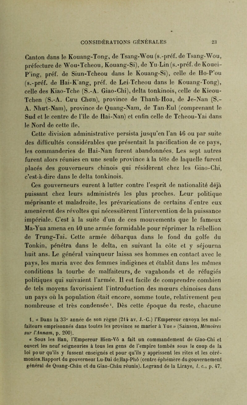 Canton dans le Kouang-Tong, de Tsang-Wou (s.-préf. de Tsang-Wou, préfecture de Wou-^Tcheou, Kouang-Si), de Yu-Lin (s.-préf. de Kouei- P’ing, préf. de Siun-Tcheou dans le Kouang-Si), celle de Ho-P’ou (s.-préf. de Hai-K’ang, préf. de Lei-Tcheou dans le Kouang-Tong), celle des Kiao-Tche (S.-A. Giao-Chi), delta tonkinois, celle de Kieou- Tchen (S.-A. Cu'u Chon), province de Tlianh-Hoa, de Je-Nan (S.- A. Nhu't-Nam), province de Quang-Nam, de Tan-Eul (comprenant le Sud et le centre de l’île de Hai-Nan) et enfin celle de Tcheou-Yai dans le Nord de cette île. Cette division administrative persista jusqu’en l’an 46 ou par suite des difficultés considérables que présentait la pacification de ce pays, les commanderies de Hai-Nan furent abandonnées. Les sept autres furent alors réunies en une seule province à la tête de laquelle furent placés des gouverneurs chinois qui résidèrent chez les Giao-Chi, c’est-à-dire dans le delta tonkinois. Ces gouverneurs eurent à lutter contre l’esprit de nationalité déjà puissant chez leurs administrés les plus proches. Leur politique méprisante et maladroite, les prévarications de certains d’entre eux amenèrent des révoltes qui nécessitèrent l’intervention de la puissance impériale. C’est à la suite d’un de ces mouvements que le fameux Ma-Yua amena en 40 une armée formidable pour réprimer la rébellion de Trung-Tai. Cette armée débarqua dans le fond du golfe du Tonkin, pénétra dans le delta, en suivant la cote et y séjourna huit ans. Le général vainqueur laissa ses hommes en contact avec le pays, les maria avec des femmes indigènes et établit dans les mêmes conditions la tourbe de malfaiteurs, de vagabonds et de réfugiés politiques qui suivaient l’armée. Il est facile de comprendre combien de tels moyens favorisaient l’introduction des mœurs chinoises dans un pays où la population était encore, somme toute, relativement peu nombreuse et très condensée*. Dès cette époque du reste, chacune 1. « Dans la 33® année de son règne (214 av. J.-G.) l’Empereur envoya les mal- faiteurs emprisonnés dans toutes les province se marier à Yue » (Sainson, Mémoires sur l'Annam, p. 200). « Sous les Han, l’Empereur Hien-Vô a fait un commandement de Giao-Chi et ouvert les neuf seigneuries à tous les gens de l’empire tombés sous le coup de la loi pour qu’ils y fussent enseignés et pour qu’ils y apprissent les rites et les céré- monies.Rapport du gouverneur Lu-Dai de.Hap-Phô (centre éphémère du gouvernement général de Quang-Châu et du Giao-Châu réunis). Legrand de la Liraye, l. c., p. 47.