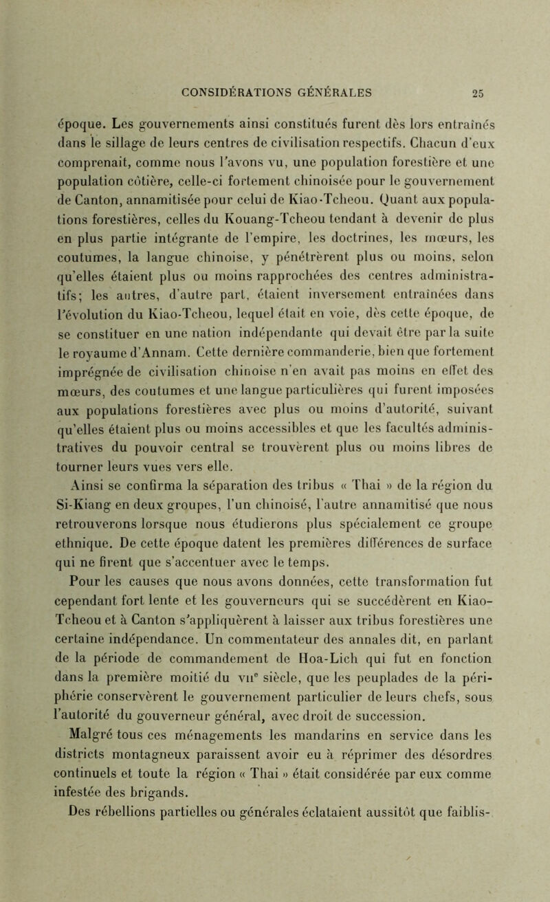 époque. Les gouvernements ainsi constitués furent dès lors entraînés dans le sillage de leurs centres de civilisation respectifs. Chacun d’eux comprenait, comme nous l’avons vu, une population forestière et une population côtière, celle-ci fortement chinoisée pour le gouvernement de Canton, annamitisée pour celui de Kiao-Tcheou. Quant aux popula- tions forestières, celles du Kouang-ïcheou tendant à devenir de plus en plus partie intégrante de l’empire, les doctrines, les mœurs, les coutumes, la langue chinoise, y pénétrèrent plus ou moins, selon qu’elles étaient plus ou moins rapprochées des centres administra- tifs; les antres, d’autre part, étaient inversement entraînées dans l’évolution du Kiao-Tcheou, lequel était en voie, dès cette époque, de se constituer en une nation indépendante qui devait être parla suite le royaume d’Annam. Cette dernière commanderie, bien que fortement imprégnée de civilisation chinoise n’en avait pas moins en elfet des mœurs, des coutumes et une langue particulières qui furent imposées aux populations forestières avec plus ou moins d’autorité, suivant qu’elles étaient plus ou moins accessibles et que les facultés adminis- tratives du pouvoir central se trouvèrent plus ou moins libres de tourner leurs vues vers elle. Ainsi se confirma la séparation des tribus « 'fliai « de la région du Si-Kiang en deux groupes, l’un chinoisé, l’autre annarnitisé que nous retrouverons lorsque nous étudierons plus spécialement ce groupe ethnique. De cette époque datent les premières différences de surface qui ne firent que s’accentuer avec le temps. Pour les causes que nous avons données, cette transformation fut cependant fort lente et les gouverneurs qui se succédèrent en Kiao- Tcheou et à Canton s’appliquèrent à laisser aux tribus forestières une certaine indépendance. Un commentateur des annales dit, en parlant de la période de commandement de Hoa-Lich qui fut en fonction dans la première moitié du vu® siècle, que les peuplades de la péri- phérie conservèrent le gouvernement particulier de leurs chefs, sous l’autorité du gouverneur général, avec droit de succession. Malgré tous ces ménagements les mandarins en service dans les districts montagneux paraissent avoir eu à réprimer des désordres continuels et toute la région « Thai » était considérée par eux comme infestée des brigands. Des rébellions partielles ou générales éclataient aussitôt que faiblis-