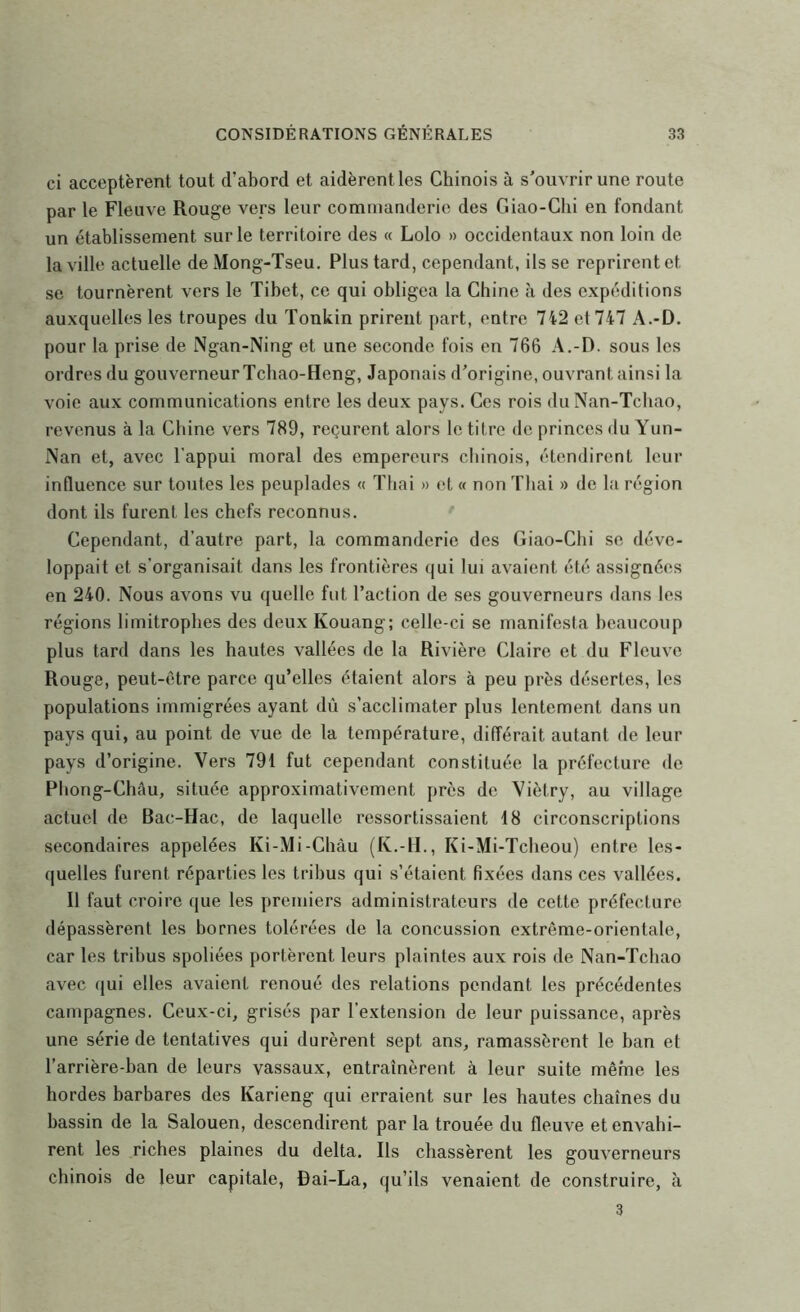 ci acceptèrent tout d’abord et aidèrent les Chinois à s'ouvrir une route par le Fleuve Rouge vers leur commanderie des Giao-Clii en fondant un établissement sur le territoire des « Lolo » occidentaux non loin de la ville actuelle de Mong-Tseu, Plus tard, cependant, ils se reprirent et se tournèrent vers le Tibet, ce qui obligea la Chine à des expéditions auxquelles les troupes du Tonkin prirent part, entre 742 et 747 A.-D. pour la prise de Ngan-Ning et une seconde fois en 766 A,-D. sous les ordres du gouverneurTchao-Heng, Japonais d'origine, ouvrant ainsi la voie aux communications entre les deux pays. Ces rois du Nan-Tchao, revenus à la Chine vers 789, reçurent alors le titre de princes du Yun- Nan et, avec l'appui moral des empereurs chinois, étendirent leur influence sur toutes les peuplades « Thaï » et « non Thai » de la région dont ils furent les chefs reconnus. Cependant, d’autre part, la commanderie des Giao-Chi se déve- loppait et s’organisait dans les frontières qui lui avaient été assignées en 240. Nous avons vu quelle fut l’action de ses gouverneurs dans les régions limitrophes des deux Kouang; celle-ci se manifesta beaucoup plus tard dans les hautes vallées de la Rivière Claire et du Fleuve Rouge, peut-être parce qu’elles étaient alors à peu près désertes, les populations immigrées ayant dû s’acclimater plus lentement dans un pays qui, au point de vue de la température, différait autant de leur pays d’origine. Vers 791 fut cependant constituée la préfecture de Phong-Châu, située approximativement près de Viètry, au village actuel de Bac-Hac, de laquelle ressortissaient 18 circonscriptions secondaires appelées Ki-Mi-Châu (K.-II., Ki-Mi-Tclieou) entre les- quelles furent réparties les tribus qui s’étaient Rxées dans ces vallées. Il faut croire que les premiers administrateurs de cette préfecture dépassèrent les bornes tolérées de la concussion extrême-orientale, car les tribus spoliées portèrent leurs plaintes aux rois de Nan-Tchao avec qui elles avaient renoué des relations pendant les précédentes campagnes. Ceux-ci, grisés par l’extension de leur puissance, après une série de tentatives qui durèrent sept ans, ramassèrent le ban et l’arrière-ban de leurs vassaux, entraînèrent à leur suite même les hordes barbares des Karieng qui erraient sur les hautes chaînes du bassin de la Salouen, descendirent par la trouée du fleuve et envahi- rent les riches plaines du delta. Ils chassèrent les gouverneurs chinois de leur capitale, fiai-La, qu’ils venaient de construire, à 3