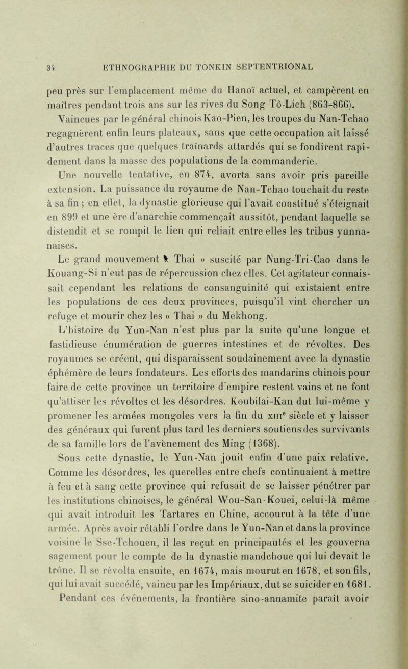 peu près sur l’emplacement même du Hanoï actuel, et campèrent en maîtres pendant trois ans sur les rives du Song Tô-Licli (863-866). Vaincues par le général chinois Kao-Pien, les troupes du Nan-Tchao regagnèrent enfin leurs plateaux, sans que cette occupation ait laissé d’autres traces que (juelques traînards attardés qui se fondirent rapi- dement dans la masse des populations de la commanderie. Une nouvelle tentative, en 874, avorta sans avoir pris pareille- extension. La puissance du royaume de Nan-Tchao touchait du reste à sa fin ; en eiïet, la dynastie glorieuse qui l’avait constitué s’éteignait en 899 et une ère d’anarchie commençait aussitôt, pendant laquelle se distendit et se rompit le lien qui reliait entre elles les trihus yunna- naises. Le grand mouvement ^ Thai » suscité par Nung-Tri-Cao dans le Kouang-Si n’eut pas de répercussion chez elles. Cet agitateur connais- sait cependant les relations de consanguinité qui existaient entre les populations de ces deux provinces, puisqu’il vint chercher un refuge et mourir chez les « Thai » du Mekhong. L’histoire du Yun-Nan n’est plus par la suite qu’une longue et fastidieuse énumération de guerres intestines et de révoltes. Des royaumes se créent, qui disparaissent soudainement avec la dynastie éphémère de leurs fondateurs. Les efforts des mandarins chinois pour faire de cette province un territoire d’empire restent vains et ne font qu’attiser les révoltes et les désordres. Koubilai-Kan dut lui-même y promener les armées mongoles vers la fin du xiu® siècle et y laisser des généraux qui furent plus tard les derniers soutiens des survivants de sa famille lors de l’avènernent des Ming (1368). Sous cette dynastie, le Yun-Nan jouit enfin d’une paix relative. Comme les désordres, les querelles entre chefs continuaient à mettre à feu et à sang cette province qui refusait de se laisser pénétrer par les institutions chinoises, le général Wou-San-Kouei, celui-là même qui avait introduit les 'fartares en Chine, accourut à la tête d’une armée. Après avoir rétabli l’ordre dans le Yun-Nan et dans la province voisine le Sse-Tchouen, il les reçut en principautés et les gouverna sagement pour le compte de la dynastie mandchoue qui lui devait le trône. Il se révolta ensuite, en 1674, mais mourut en 1678, et son fils, qui lui avait succédé, vaincu par les Impériaux, dut se suicider en 1681. Pendant ces événements, la frontière sino-annamite paraît avoir