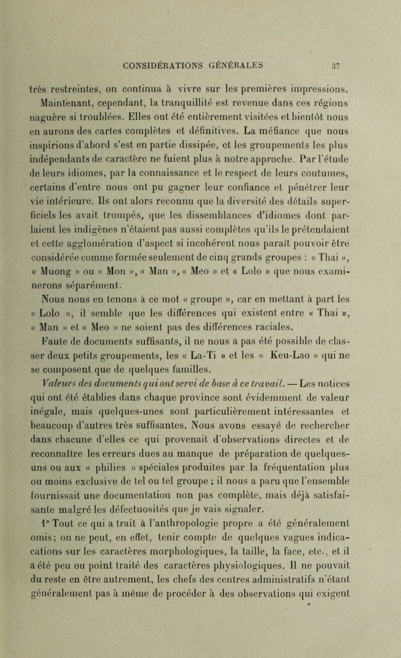 très restreintes, on continua à vivre sur les premières impressions. Maintenant, cependant, la tranquillité est revenue dans ces régions naguère si troublées. Elles ont été entièrement visitées et bientôt nous en aurons des caries complètes et définitives. La méfiance que nous inspirions d’abord s’est en partie dissipée, et les groupements les plus indépendants de caractère ne fuient plus à notre approche. Par l’étude de leurs idiomes, par la connaissance et le respect de leurs coutumes, certains d’entre nous ont pu gagner leur confiance et pénétrer leur vie intérieure. Ils ont alors reconnu que la diversité des détails super- ficiels les avait trompés, que les dissemblances d’idiomes dont par- laient les indigènes n’étaient pas aussi complètes qu’ils le prétendaient et cette agglomération d’aspect si incohérent nous paraît pouvoir être considérée comme formée seulement de cinq grands groupes : « Thai «, « Muong » ou « Mon », « Man », « Meo » et « Lolo » que nous exami- nerons séparément. Nous nous en tenons à ce mot « groupe », car en mettant à part les « Lolo », il semble que les différences qui existent entre « Thai », « Man » et « Meo » ne soient pas des différences raciales. Faute de documents suffisants, il ne nous a pas été possible de clas- ser deux petits groupements, les « La-Ti » et les « Keu-Lao » qui ne se composent que de quelques familles. Valeurs des documents qui ont servi de base à ce travail. — Les notices qui ont été établies dans chaque province sont évidemment de valeur inégale, mais quelques-unes sont particulièrement intéressantes et beaucoup d’autres très suffisantes. Nous avons essayé de rechercher dans chacune d’elles ce qui provenait d’observations directes et de reconnaître les erreurs dues au manque de préparation de quelques- uns ou aux « philies » spéciales produites par la fréquentation plus ou moins exclusive de tel ou tel groupe ; il nous a paru que l’ensemble fournissait une documentation non pas complète, mais déjà satisfai- sante malgré les défectuosités que je vais signaler. 1® Tout ce qui a trait à l’anthropologie propre a été généralement omis; on ne peut, en effet, tenir compte de quelques vagues indica- cations sur les caractères morphologiques, la taille, la face, etc., et il a été peu ou point traité des caractères physiologiques. 11 ne pouvait du reste en être autrement, les chefs des centres administratifs n’étant généralement pas à même de procéder à des observations qui exigent