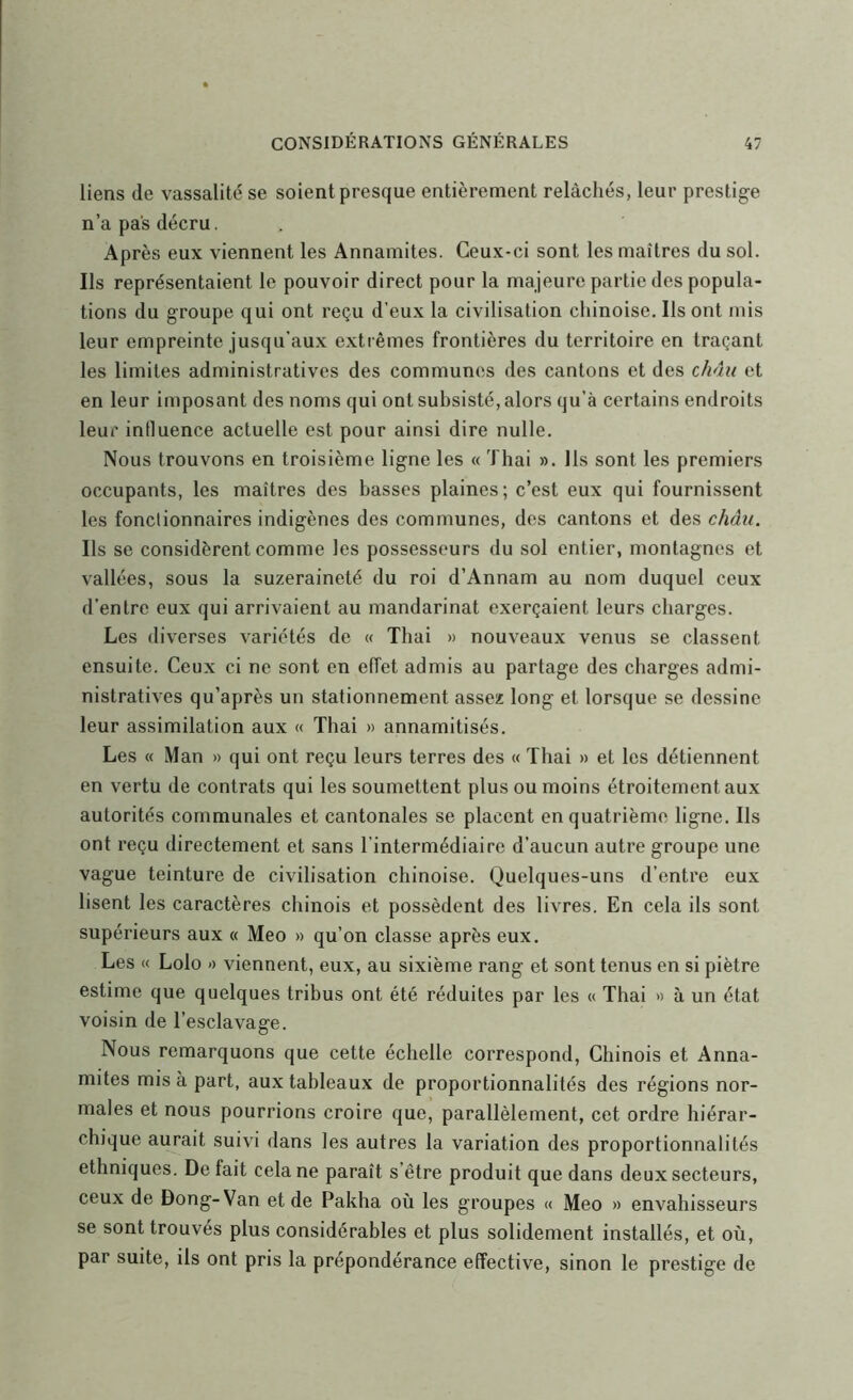 liens de vassalité se soient presque entièrement relâchés, leur prestige n’a pas décru. Après eux viennent les Annamites. Ceux-ci sont les maîtres du sol. Ils représentaient le pouvoir direct pour la majeure partie des popula- tions du groupe qui ont reçu d’eux la civilisation chinoise. Ils ont mis leur empreinte jusqu’aux extrêmes frontières du territoire en traçant les limites administratives des communes des cantons et des châu et en leur imposant des noms qui ont subsisté, alors qu’à certains endroits leur influence actuelle est pour ainsi dire nulle. Nous trouvons en troisième ligne les « Thai ». Ils sont les premiers occupants, les maîtres des basses plaines; c’est eux qui fournissent les fonctionnaires indigènes des communes, des cantons et des châu. Ils se considèrent comme les possesseurs du sol entier, montagnes et vallées, sous la suzeraineté du roi d’Annam au nom duquel ceux d’entre eux qui arrivaient au mandarinat exerçaient leurs charges. Les diverses variétés de « Thai » nouveaux venus se classent ensuite. Ceux ci ne sont en effet admis au partage des charges admi- nistratives qu’après un stationnement assez long et lorsque se dessine leur assimilation aux « Thai » annamitisés. Les « Man » qui ont reçu leurs terres des « Thai » et les détiennent en vertu de contrats qui les soumettent plus ou moins étroitement aux autorités communales et cantonales se placent en quatrième ligne. Ils ont reçu directement et sans l’intermédiaire d’aucun autre groupe une vague teinture de civilisation chinoise. Quelques-uns d’entre eux lisent les caractères chinois et possèdent des livres. En cela ils sont supérieurs aux « Meo » qu’on classe après eux. Les « Lolo <) viennent, eux, au sixième rang et sont tenus en si piètre estime que quelques tribus ont été réduites par les « Thai » à un état voisin de l’esclavage. Nous remarquons que cette échelle correspond. Chinois et Anna- mites mis à part, aux tableaux de proportionnalités des régions nor- males et nous pourrions croire que, parallèlement, cet ordre hiérar- chique aurait suivi dans les autres la variation des proportionnalités ethniques. Défait cela ne paraît s’être produit que dans deux secteurs, ceux de Dong-Van et de Pakha où les groupes « Meo » envahisseurs se sont trouvés plus considérables et plus solidement installés, et où, par suite, ils ont pris la prépondérance effective, sinon le prestige de