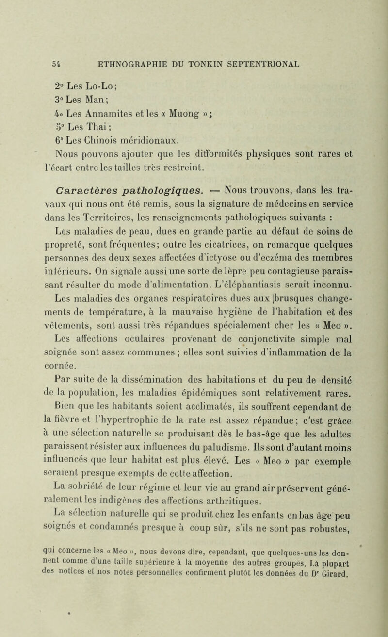 2° Les Lo-Lo; 3“ Les Man; 4o Les Annamites et les « Muong »; 5“ Les Thai ; 6“ Les Chinois méridionaux. Nous pouvons ajouter que les difformités physiques sont rares et l’écart entre les tailles très restreint. Caractères pathologiques. — Nous trouvons, dans les tra- vaux qui nous ont été remis, sous la signature de médecins en service dans les Territoires, les renseignements pathologiques suivants : Les maladies de peau, dues en grande partie au défaut de soins de propreté, sont fréquentes; outre les cicatrices, on remarque quelques personnes des deux sexes affectées d’ictyose ou d’eczéma des membres intérieurs. On signale aussi une sorte de lèpre peu contagieuse parais- sant résulter du mode d’alimentation. L’éléphanfiasis serait inconnu. Les maladies des organes respiratoires dues aux [brusques change- ments de température, à la mauvaise hygiène de l’habitation et des vêtements, sont aussi très répandues spécialement cher les « Meo ». Les affections oculaires provenant de conjonctivite simple mal soignée sont assez communes ; elles sont suivies d’inflammation de la cornée. Par suite de la dissémination des habitations et du peu de densité de la population, les maladies épidémiques sont relativement rares. Bien que les habitants soient acclimatés, ils souffrent cependant de la fièvre et l’hypertrophie de la rate est assez répandue; c'est grâce à une sélection naturelle se produisant dès le bas-âge que les adultes paraissent résister aux influences du paludisme. Ils sont d’autant moins influencés que leur habitat est plus élevé. Les « Meo » par exemple seraient presque exempts de cette affection. La sobriété de leur régime et leur vie au grand air préservent géné- ralement les indigènes des affections arthritiques. La sélection naturelle qui se produit chez les enfants en bas âge peu soignés et condamnés presque à coup sûr, s’ils ne sont pas robustes, qui concerne les « Meo », nous devons dire, cependant, que quelques-uns les don- nent comme d’une taille supérieure à la moyenne des autres groupes. La plupart des notices et nos notes personnelles confirment plutôt les données du D' Girard.