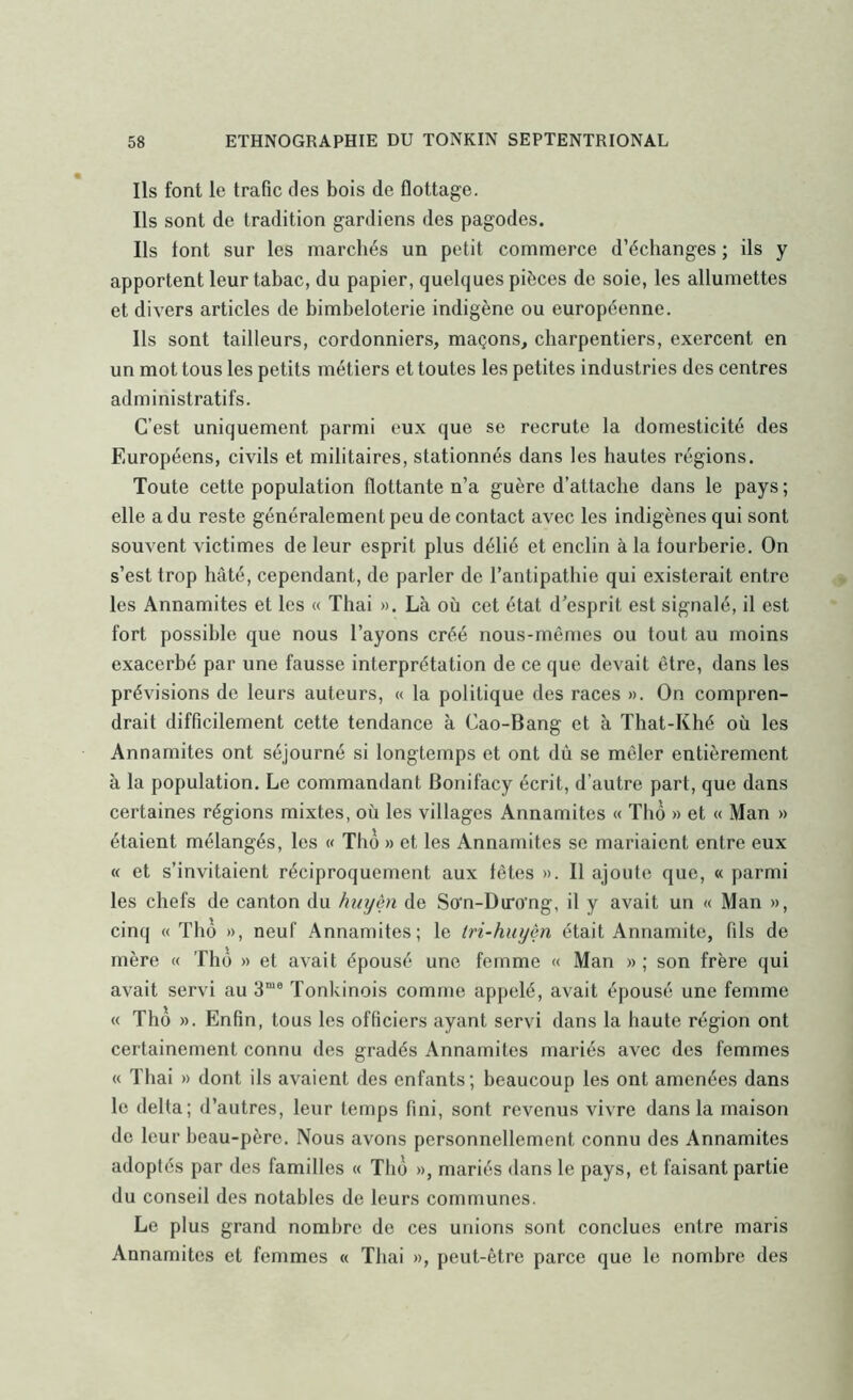 Ils font le trafic des bois de flottage. Ils sont de tradition gardiens des pagodes. Ils font sur les marchés un petit commerce d’échanges ; ils y apportent leur tabac, du papier, quelques pièces de soie, les allumettes et divers articles de bimbeloterie indigène ou européenne. Ils sont tailleurs, cordonniers, maçons, charpentiers, exercent en un mot tous les petits métiers et toutes les petites industries des centres administratifs. C’est uniquement parmi eux que se recrute la domesticité des Européens, civils et militaires, stationnés dans les hautes régions. Toute cette population flottante n’a guère d’attache dans le pays ; elle a du reste généralement peu de contact avec les indigènes qui sont souvent victimes de leur esprit plus délié et enclin à la fourberie. On s’est trop hâté, cependant, de parler de l’antipathie qui existerait entre les Annamites et les « Thai ». Là où cet état d'esprit est signalé, il est fort possible que nous l’ayons créé nous-mêmes ou tout au moins exacerbé par une fausse interprétation de ce que devait être, dans les prévisions de leurs auteurs, « la politique des races ». On compren- drait difficilement cette tendance à Cao-Bang et à That-Khé où les Annamites ont séjourné si longtemps et ont dû se mêler entièrement à la population. Le commandant Bonifacy écrit, d’autre part, que dans certaines régions mixtes, où les villages Annamites « Tho » et « Man » étaient mélangés, les « Tho » et les Annamites se mariaient entre eux « et s’invitaient réciproquement aux têtes ». Il ajoute que, « parmi les chefs de canton du hiiyèn de So'n-Du*o’ng, il y avait un « Man », cinq « Tho », neuf Annamites; le tri-huijèn était Annamite, fils de mère « Tho » et avait épousé une femme « Man » ; son frère qui avait servi au 3“® Tonkinois comme appelé, avait épousé une femme « Tho ». Enfin, tous les officiers ayant servi dans la haute région ont certainement connu des gradés Annamites mariés avec des femmes « Thai » dont ils avaient des enfants; beaucoup les ont amenées dans le delta; d’autres, leur temps fini, sont revenus vivre dans la maison do leur beau-père. Nous avons personnellement connu des Annamites adoptés par des familles « Tho », mariés dans le pays, et faisant partie du conseil des notables de leurs communes. Le plus grand nombre de ces unions sont conclues entre maris Annamites et femmes « Thai », peut-être parce que le nombre des