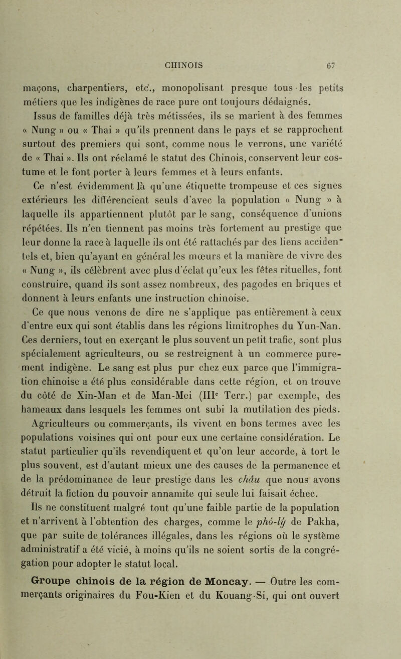 maçons, charpentiers, etc., monopolisant presque tous les petits métiers que les indigènes de race pure ont toujours dédaignés. Issus de familles déjà très métissées, ils se marient à des femmes « Nung » ou « Thai » qu’ils prennent dans le pays et se rapprochent surtout des premiers qui sont, comme nous le verrons, une variété de « Thai ». Ils ont réclamé le statut des Chinois, conservent leur cos- tume et le font porter à leurs femmes et à leurs enfants. Ce n’est évidemment là qu’une étiquette trompeuse et ces signes extérieurs les différencient seuls d’avec la population « Nung » à laquelle ils appartiennent plutôt par le sang, conséquence d’unions répétées. Ils n’en tiennent pas moins très fortement au prestige que leur donne la race à laquelle ils ont été rattachés par des liens acciden tels et, bien qu’ayant en général les mœurs et la manière de vivre des « Nung », ils célèbrent avec plus d’éclat qu’eux les fêtes rituelles, font construire, quand ils sont assez nombreux, des pagodes en briques et donnent à leurs enfants une instruction chinoise. Ce que nous venons de dire ne s’applique pas entièrement à ceux d'entre eux qui sont établis dans les régions limitrophes du Yun-Nan. Ces derniers, tout en exerçant le plus souvent un petit trafic, sont plus spécialement agriculteurs, ou se restreignent à un commerce pure- ment indigène. Le sang est plus pur chez eux parce que l’immigra- tion chinoise a été plus considérable dans cette région, et on trouve du côté de Xin-Man et de Man-Mei (III' Terr.) par exemple, des hameaux dans lesquels les femmes ont subi la mutilation des pieds. Agriculteurs ou commerçants, ils vivent en bons termes avec les populations voisines qui ont pour eux une certaine considération. Le statut particulier qu’ils revendiquent et qu’on leur accorde, à tort le plus souvent, est d’autant mieux une des causes de la permanence et de la prédominance de leur prestige dans les châu que nous avons détruit la fiction du pouvoir annamite qui seule lui faisait échec. Ils ne constituent malgré tout qu’une faible partie de la population et n’arrivent à l’obtention des charges, comme le 'pho-Uj de Pakha, que par suite de tolérances illégales, dans les régions où le système administratif a été vicié, à moins qu’ils ne soient sortis de la congré- gation pour adopter le statut local. Groupe chinois de la région de Moncay. — Outre les com- merçants originaires du Fou-Kien et du Kouang-Si, qui ont ouvert