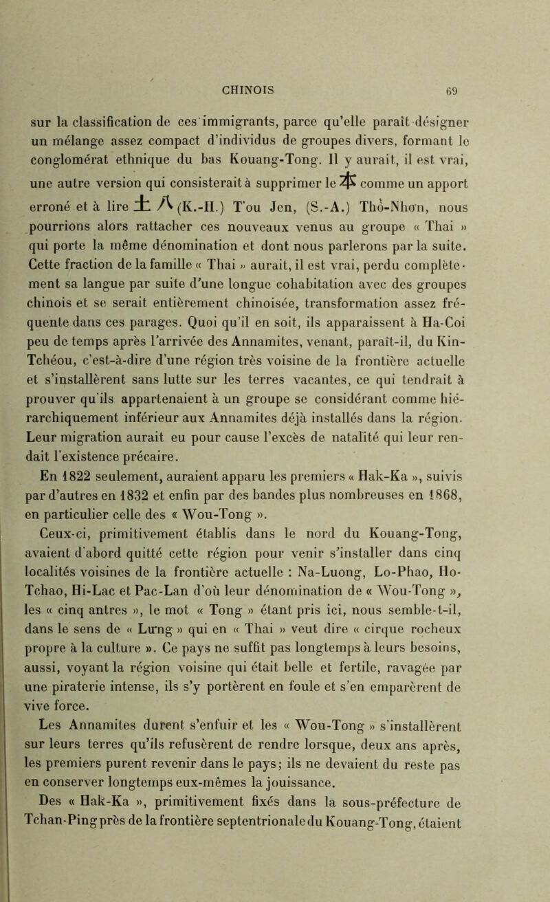 sur la classification de ces immigrants, parce qu’elle paraît désigner un mélange assez compact d’individus de groupes divers, formant le conglomérat ethnique du bas Kouang-Tong. 11 y aurait, il est vrai, une autre version qui consisterait à supprimer le $ comme un apport erroné et à lire ±A (K.-H.) T’ou Jen, (S.-A.) Tlio-Nlioii, nous pourrions alors rattacher ces nouveaux venus au groupe « Thai » qui porte la même dénomination et dont nous parlerons parla suite. Cette fraction de la famille « Thai » aurait, il est vrai, perdu complète- ment sa langue par suite d'une longue cohabitation avec des groupes chinois et se serait entièrement chinoisée, transformation assez fré- quente dans ces parages. Quoi qu’il en soit, ils apparaissent à Ha-Coi peu de temps après l'arrivée des Annamites, venant, paraît-il, du Kin- Tchéou, c’est-à-dire d’une région très voisine de la frontière actuelle et s’installèrent sans lutte sur les terres vacantes, ce qui tendrait à prouver qu'ils appartenaient à un groupe se considérant comme hié- rarchiquement inférieur aux Annamites déjà installés dans la région. Leur migration aurait eu pour cause l’excès de natalité qui leur ren- dait l’existence précaire. En 1822 seulement, auraient apparu les premiers « flak-Ka », suivis par d’autres en 1832 et enfin par des bandes plus nombreuses en 1868, en particulier celle des « Wou-Tong ». Ceux-ci, primitivement établis dans le nord du Kouang-Tong, avaient d’abord quitté cette région pour venir s'installer dans cinq localités voisines de la frontière actuelle : Na-Luong, Lo-Phao, Ho- Tchao, rii-Lac et Pac-Lan d’où leur dénomination de « Wou-Tong », les « cinq antres », le mot « Tong » étant pris ici, nous semble-t-il, dans le sens de « Lu*ng » qui en « Thai » veut dire « cirque rocheux propre à la culture ». Ce pays ne suffit pas longtemps à leurs besoins, aussi, voyant la région voisine qui était belle et fertile, ravagée par une piraterie intense, ils s’y portèrent en foule et s’en emparèrent de vive force. Les Annamites durent s’enfuir et les « Wou-Tong » s’installèrent sur leurs terres qu’ils refusèrent de rendre lorsque, deux ans après, les premiers purent revenir dans le pays; ils ne devaient du reste pas en conserver longtemps eux-mêmes la Jouissance. Des « Hak-Ka », primitivement fixés dans la sous-préfecture de Tchan-Pingprès de la frontière septentrionale du Kouang-Tong, étaient