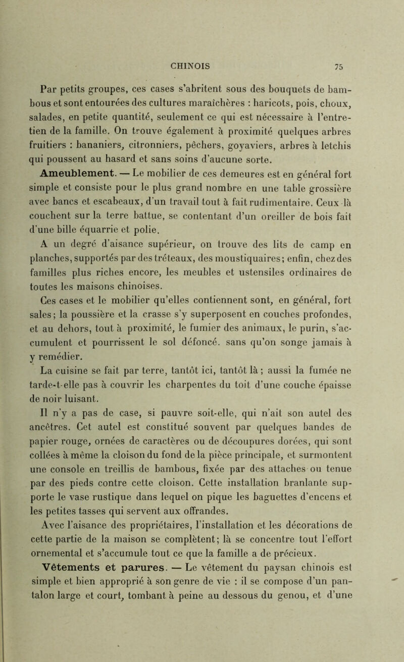 Par petits groupes, ces cases s’abritent sous des bouquets de bam- bous et sont entourées des cultures maraîchères : haricots, pois, clioux, salades, en petite quantité, seulement ce qui est nécessaire à l’entre- tien de la famille. On trouve également à proximité quelques arbres fruitiers : bananiers, citronniers, pêchers, goyaviers, arbres à letcliis qui poussent au hasard et sans soins d’aucune sorte. Ameublement. — Le mobilier de ces demeures est en général fort simple et consiste pour le plus grand nombre en une table grossière avec bancs et escabeaux, d’un travail tout à fait rudimentaire. Ceux là couchent sur la terre battue, se contentant d’un oreiller de bois fait d’une bille équarrie et polie. A un degré d’aisance supérieur, on trouve des lits de camp en planches, supportés par des tréteaux, des moustiquaires; enfin, chez des familles plus riches encore, les meubles et ustensiles ordinaires de toutes les maisons chinoises. Ces cases et le mobilier qu’elles contiennent sont, en général, fort sales; la poussière et la crasse s’y superposent en couches profondes, et au dehors, tout à proximité, le fumier des animaux, le purin, s’ac- cumulent et pourrissent le sol défoncé, sans qu’on songe jamais à y remédier. La cuisine se fait par terre, tantôt ici, tantôt là ; aussi la fumée ne tarde-t-elle pas à couvrir les charpentes du toit d’une couche épaisse de noir luisant. Il n’y a pas de case, si pauvre soit-elle, qui n’ait son autel des ancêtres. Cet autel est constitué souvent par quelques bandes de papier rouge, ornées de caractères ou de découpures dorées, qui sont collées à même la cloison du fond delà pièce principale, et surmontent une console en treillis de bambous, fixée par des attaches ou tenue par des pieds contre cette cloison. Cette installation branlante sup- porte le vase rustique dans lequel on pique les baguettes d’encens et les petites tasses qui servent aux offrandes. Avec l’aisance des propriétaires, l’installation et les décorations de cette partie de la maison se complètent; là se concentre tout l’effort ornemental et s’accumule tout ce que la famille a de précieux. Vêtements et parures. — Le vêtement du paysan chinois est simple et bien approprié à son genre de vie : il se compose d’un pan- talon large et court, tombant à peine au dessous du genou, et d’une