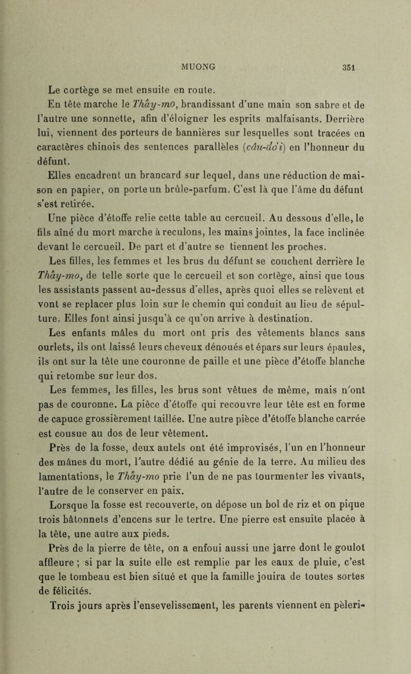 Le cortège se met ensuite en roule. En tête marche le l'hày-mo, brandissant d’une main son sabre et de l’autre une sonnette, afin d’éloigner les esprits malfaisants. Derrière lui, viennent des porteurs de bannières sur lesquelles sont tracées en caractères chinois des sentences parallèles [câu-ddi] en l’honneur du défunt. Elles encadrent un brancard sur lequel, dans une réduction de mai- son en papier, on porte un brûle-parfum. C’est là que l’âme du défunt s’est retirée. Une pièce d’étoffe relie cette table au cercueil. Au dessous d’elle, le fils aîné du mort marche à reculons, les mains jointes, la face inclinée devant le cercueil. De part et d’autre se tiennent les proches. Les filles, les femmes et les brus du défunt se couchent derrière le Thày-mo, de telle sorte que le cercueil et son cortège, ainsi que tous les assistants passent au-dessus d’elles, après quoi elles se relèvent et vont se replacer plus loin sur le chemin qui conduit au lieu de sépul- ture. Elles font ainsi jusqu’à ce qu’on arrive à destination. Les enfants mâles du mort ont pris des vêtements blancs sans ourlets, ils ont laissé leurs cheveux dénoués et épars sur leurs épaules, ils ont sur la tête une couronne de paille et une pièce d’étoffe blanche qui retombe sur leur dos. Les femmes, les filles, les brus sont vêtues de même, mais u’ont pas de couronne. La pièce d’étoffe qui recouvre leur tête est en forme de capuce grossièrement taillée. Une autre pièce d’étoffe blanche carrée est cousue au dos de leur vêtement. Près de la fosse, deux autels ont été improvisés, l'un en l’honneur des mânes du mort, l’autre dédié au génie de la terre. Au milieu des lamentations, le Thay-mo prie l’un de ne pas tourmenter les vivants, l’autre de le conserver en paix. Lorsque la fosse est recouverte, on dépose un bol de riz et on pique trois bâtonnets d’encens sur le tertre. Une pierre est ensuite placée à la tête, une autre aux pieds. Près de la pierre de tête, on a enfoui aussi une jarre dont le goulot affleure ; si par la suite elle est remplie par les eaux de pluie, c’est que le tombeau est bien situé et que la famille jouira de toutes sortes de félicités. Trois jours après l’ensevelissement, les parents viennent en pèleri-