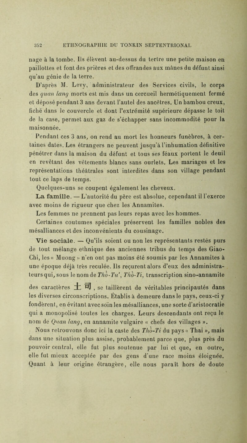 nage à la tombe. Ils élèvent au-dessus du tertre une petite maison en paillotles et font des prières et des olîrandes aux mânes du défunt ainsi qu’au génie de la terre. D’après M. Levy, administrateur des Services civils, le corps des quan lang morts est mis dans un cercueil hermétiquement fermé et déposé pendant 3 ans devant l’autel des ancêtres. Un bambou creux, fiché dans le couvercle et dont l’extrémité supérieure dépasse le toit de la case, permet aux gaz de s’échapper sans incommodité pour la maisonnée. Pendant ces 3 ans, on rend au mort les honneurs funèbres, à cer- taines dates. Les étrangers ne peuvent jusqu’à l’inhumation définitive pénétrer dans la maison du défunt et tous ses féaux portent le deuil en revêtant des vêtements blancs sans ourlets. Les mariages et les représentations théâtrales sont interdites dans son village pendant tout ce laps de temps. Quelques-uns se coupent également les cheveux. La famille. — L’autorité du père est absolue, cependant il l’exerce avec moins de rigueur que chez les Annamites. Les femmes ne prennent pas leurs repas avec les hommes. Certaines coutumes spéciales préservent les familles nobles des mésalliances et des inconvénients du cousinage. Vie sociale. — Qu’ils soient ou non les représentants restés purs de tout mélange ethnique des anciennes tribus du temps des Giao- Chi, les « Muong n’en ont pas moins été soumis par les Annamites à une époque déjà très reculée. Ils reçurent alors d’eux des administra- teurs qui, sous lenorndeT/iô-rz^’, Th'à-Ti, transcription sino-annamite des caractères , se taillèrent de véritables principautés dans les diverses circonscriptions. Établis à demeure dans le pays, ceux-ci y fondèrent, en évitant avec soin les mésalliances, une sorte d’aristocratie qui a monopolisé toutes les charges. Leurs descendants ont reçu le nom de Qnan lang^ en annamite vulgaire « chefs des villages ». Nous retrouvons donc ici la caste des Tho-Ti du pays « Thai », mais dans une situation plus assise, probablement parce que, plus près du pouvoir central, elle fut plus soutenue par lui et que, en outre, elle fut mieux acceptée par des gens d’une race moins éloignée. Quant à leur origine étrangère, elle nous paraît hors de doute