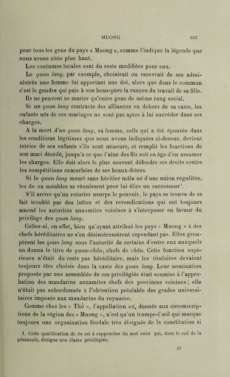 pour tous les gens du pays « Muong», comme l’indique la légende que nous avons citée plus haut. Les coutumes locales sont du reste modifiées pour eux. Le quan lang, par exemple, choisirait ou recevrait de ses admi- nistrés une femme lui apportant une dot, alors que dans le commun c’est le gendre qui paie à son beau-père la rançon du travail de sa fille. Ils ne peuvent se marier qu’entre gens de même rang social. Si un quan lang contracte des alliances en dehors de sa caste, les enfants nés de ces mariages ne sont pas aptes à lui succéder dans ses charges. A la mort d’un quan lang, sa femme, celle qui a été épousée dans les conditions légitimes que nous avons indiquées ci-dessus, devient tutrice de ses enfants s’ils sont mineurs, et remplit les fonctions de son mari décédé, jusqu’à ce que Taîné des fils soit en âge d’en assumer les charges. Elle doit alors le plus souvent défendre ses droits contre les compétitions exacerbées de ses beaux-frères. Si le quan lang meurt sans héritier mâle né d’une union régulière, les ân ou notables se réunissent pour lui élire un successeur'. S’il arrive qu’un roturier usurpe le pouvoir, le pays se trouve de ce fait troublé par des luttes et des revendications qui ont toujours amené les autorités annamites voisines à s’interposer en faveur du privilège des quan lang. Celles-ci, en effet, bien qu’ayant attribué les pays « Muong » à des chefs héréditaires ne s’en désintéressèrent cependant pas. Elles grou- pèrent les qimi lang sous l’autorité de certains d’entre eux auxquels on donna le titre de quan-châu, chefs de châu. Cette fonction supé- rieure n’était du reste pas héréditaire, mais les titulaires devaient toujours être choisis dans la caste des quan lang. Leur nomination proposée par une assemblée de ces privilégiés était soumise à l’appro- bation des mandarins annamites chefs des provinces voisines ; elle n’était pas subordonnée à l'obtention préalable des grades universi- taires imposée aux mandarins du royaume. Comme chez les « Thô », l’appellation xâ, donnée aux circonscrip- tions de la région des « Muong », n’est qu’un trompe-l’œil qui masque toujours une organisation féodale très éloignée de la constitution si 1. Celte qualification de ân est à rapprocher du mot anha qui, dans le sud de la péninsule, désigne une classe privilégiée. 23