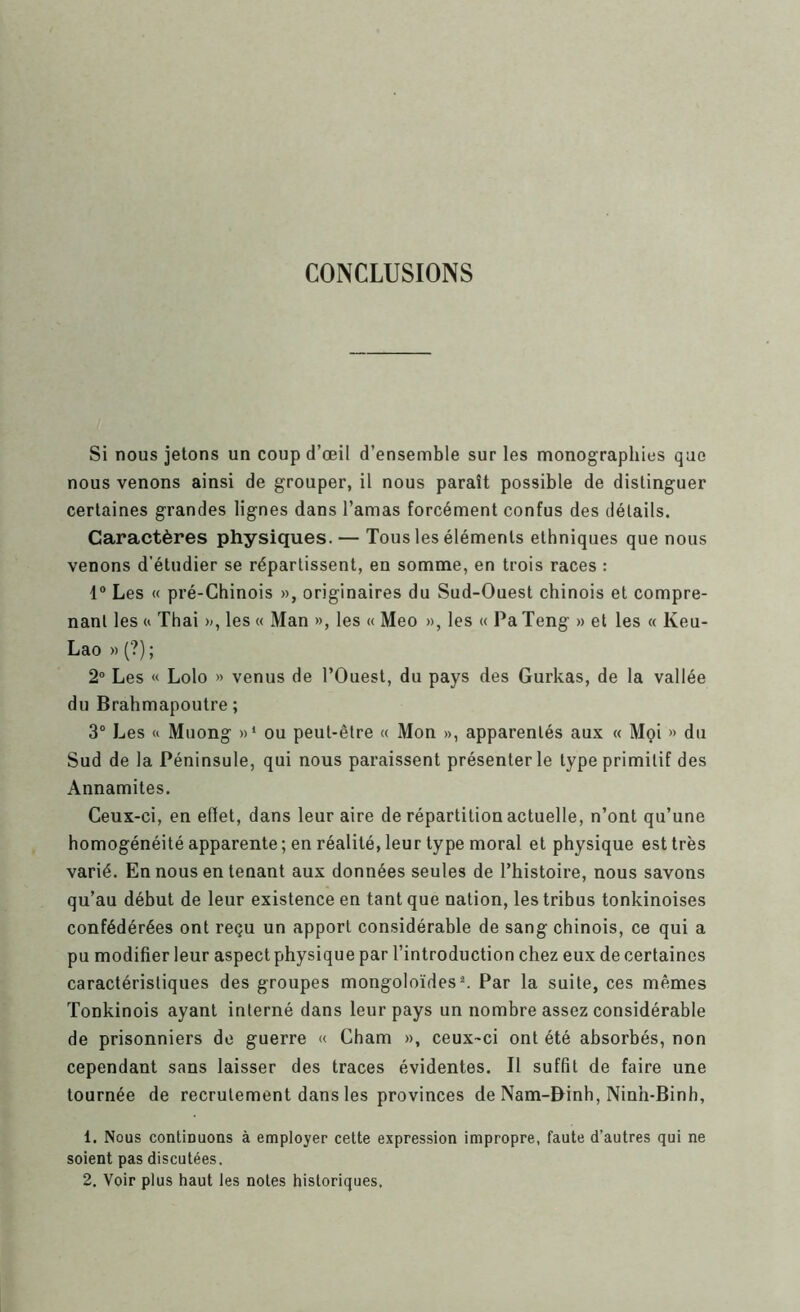 CONCLUSIONS Si nous jetons un coup d’œil d’ensemble sur les monographies que nous venons ainsi de grouper, il nous paraît possible de distinguer certaines grandes lignes dans l’amas forcément confus des détails. Caractères physiques. — Tous les éléments ethniques que nous venons d’étudier se répartissent, en somme, en trois races : 1“ Les « pré-Chinois », originaires du Sud-Ouest chinois et compre- nant les « Thai », les « Man », les « Meo », les « Pa Teng » et les « Keu- Lao » (?); 2® Les « Lolo » venus de l’Ouest, du pays des Gurkas, de la vallée du Brahmapoutre ; 3“ Les « Muong »‘ ou peut-être « Mon », apparentés aux « Mçi » du Sud de la Péninsule, qui nous paraissent présenter le type primitif des Annamites. Ceux-ci, en effet, dans leur aire de répartition actuelle, n’ont qu’une homogénéité apparente ; en réalité, leur type moral et physique est très varié. En nous en tenant aux données seules de l’histoire, nous savons qu’au début de leur existence en tant que nation, les tribus tonkinoises confédérées ont reçu un apport considérable de sang chinois, ce qui a pu modifier leur aspect physique par l’introduction chez eux de certaines caractéristiques des groupes mongoloïdes^ Par la suite, ces mêmes Tonkinois ayant interné dans leur pays un nombre assez considérable de prisonniers de guerre « Cham », ceux-ci ont été absorbés, non cependant sans laisser des traces évidentes. Il suffit de faire une tournée de recrutement dans les provinces de Nam-Binh, Ninh-Binh, 1. Nous continuons à employer cette expression impropre, faute d’autres qui ne soient pas discutées. 2. Voir plus haut les notes historiques.