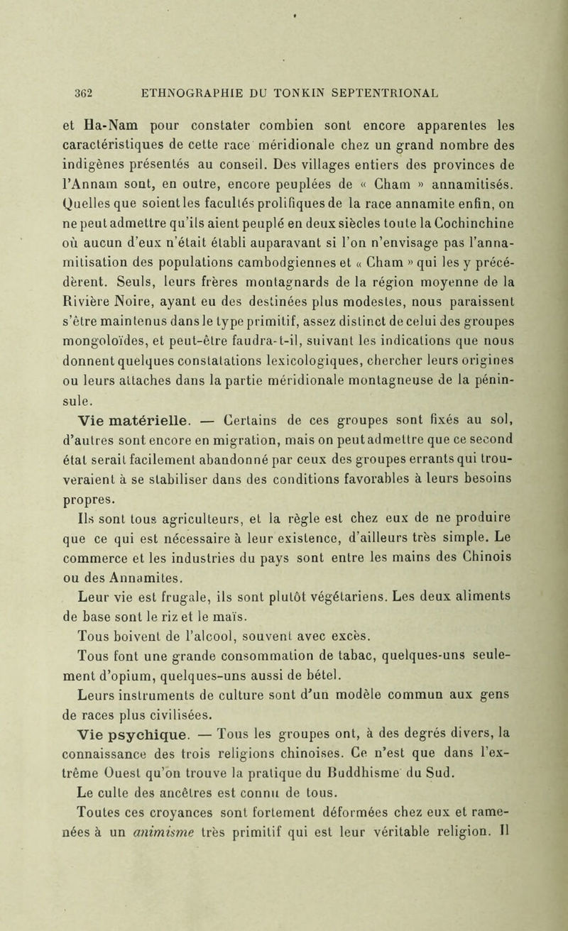 et Ha-Nam pour constater combien sont encore apparentes les caractéristiques de cette race méridionale chez un grand nombre des indigènes présentés au conseil. Des villages entiers des provinces de l’Annam sont, en outre, encore peuplées de « Cham » annamitisés. Quelles que soient les facultés prolifiques de la race annamite enfin, on ne peut admettre qu’ils aient peuplé en deux siècles toute la Cochinchine oi'i aucun d’eux n’était établi auparavant si l’on n’envisage pas l’anna- milisation des populations cambodgiennes et « Cham » qui les y précé- dèrent. Seuls, leurs frères montagnards de la région moyenne de la Rivière Noire, ayant eu des destinées plus modestes, nous paraissent s’être maintenus dans le type primitif, assez distinct de celui des groupes mongoloïdes, et peut-être faudra-t-il, suivant les indications que nous donnent quelques constatations lexicologiques, chercher leurs origines ou leurs attaches dans la partie méridionale montagneuse de la pénin- sule. Vie matérielle. — Certains de ces groupes sont fixés au sol, d’autres sont encore en migration, mais on peutadmettre que ce second état serait facilement abandonné par ceux des groupes errants qui trou- veraient à se stabiliser dans des conditions favorables à leurs besoins propres. Ils sont tous agriculteurs, et la règle est chez eux de ne produire que ce qui est nécessaire à leur existence, d’ailleurs très simple. Le commerce et les industries du pays sont entre les mains des Chinois ou des Annamites. Leur vie est frugale, ils sont plutôt végétariens. Les deux aliments de base sont le riz et le maïs. Tous boivent de l’alcool, souvent avec excès. Tous font une grande consommation de tabac, quelques-uns seule- ment d’opium, quelques-uns aussi de bétel. Leurs instruments de culture sont d’un modèle commun aux gens de races plus civilisées. Vie psychique. — Tous les groupes ont, à des degrés divers, la connaissance des trois religions chinoises. Ce n’est que dans l’ex- trême Ouest qu’on trouve la pratique du Buddhisme du Sud. Le culte des ancêtres est connu de tous. Toutes ces croyances sont fortement déformées chez eux et rame- nées à un animisme très primitif qui est leur véritable religion. Il