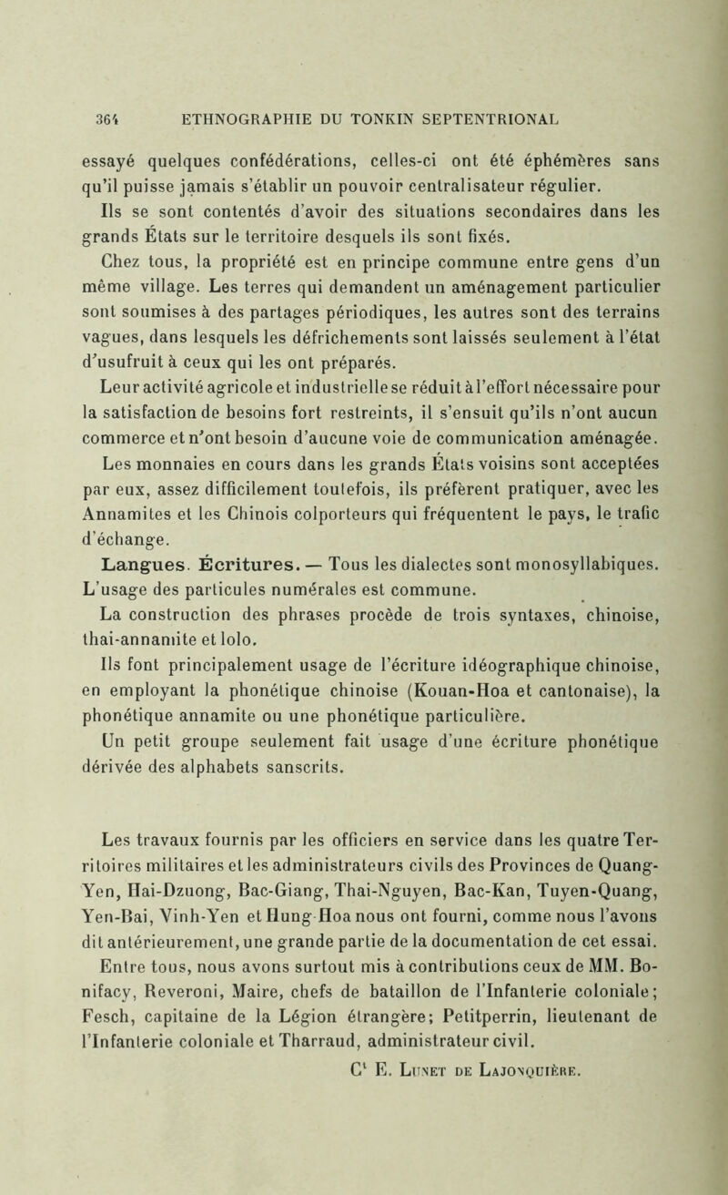 essayé quelques confédérations, celles-ci ont été éphémères sans qu’il puisse jamais s’établir un pouvoir centralisateur régulier. Ils se sont contentés d’avoir des situations secondaires dans les grands Etats sur le territoire desquels ils sont fixés. Chez tous, la propriété est en principe commune entre gens d’un même village. Les terres qui demandent un aménagement particulier sont soumises à des partages périodiques, les autres sont des terrains vagues, dans lesquels les défrichements sont laissés seulement à l’état d’usufruit à ceux qui les ont préparés. Leur activité agricole et industrielle se réduit à l’effort nécessaire pour la satisfaction de besoins fort restreints, il s’ensuit qu’ils n’ont aucun commerce et n’ont besoin d’aucune voie de communication aménagée. Les monnaies en cours dans les grands Étals voisins sont acceptées par eux, assez difficilement toulefois, ils préfèrent pratiquer, avec les Annamites et les Chinois colporteurs qui fréquentent le pays, le trafic d’échange. Langues. Écritures. — Tous les dialectes sont monosyllabiques. L’usage des particules numérales est commune. La construction des phrases procède de trois syntaxes, chinoise, lhai-annamite et lolo. Ils font principalement usage de l’écriture idéographique chinoise, en employant la phonétique chinoise (Kouan-Hoa et cantonaise), la phonétique annamite ou une phonétique particulière. Un petit groupe seulement fait usage d’une écriture phonétique dérivée des alphabets sanscrits. Les travaux fournis par les officiers en service dans les quatre Ter- ritoires militaires et les administrateurs civils des Provinces de Quang- Yen, Ilai-Dzuong, Bac-Giang, Thai-Nguyen, Bac-Kan, Tuyen-Quang, Yen-Bai, Vinh-Yen et Hung Hoa nous ont fourni, comme nous l’avons dit antérieurement, une grande partie de la documentation de cet essai. Entre tous, nous avons surtout mis à contributions ceux de MM. Bo- nifacy, Reveroni, Maire, chefs de bataillon de l’Infanterie coloniale; Fesch, capitaine de la Légion étrangère; Petitperrin, lieutenant de l’Infanterie coloniale et Tharraud, administrateur civil. C‘ E. Lu.NET DE LaJONQUIÈRE.