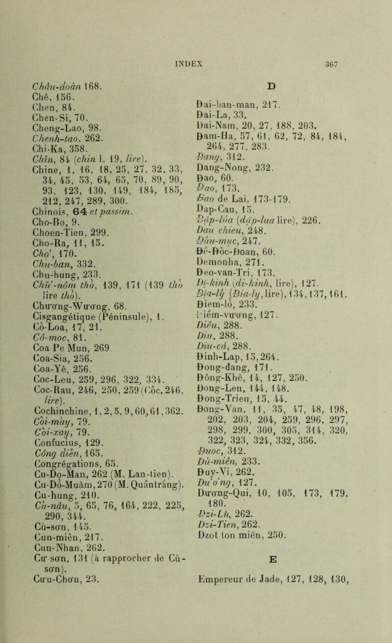 Châu-doàn 168. Chê, 156. {’hen, 84. Chen-Si, 70. Cheng-Lao, 98. Chenh-tao, 262. Chi-Ka, 358. Chîn^ 84 [chin 1. 19, lire). Chine, 1, 16, 18, 25, 27, 32, 33, 34, 45, 53, 64, 65, 70, 89, 90, 93. 123, 130. 149, 184, 185, 212, 247, 289, 300. Chinois, et passim. Cho-Bo, 9. Choen-Tien, 299. Cho-Ra, 11, 15. Cho\ 170. Chu-bany 332. Cbu-hung, 233. Chu -nôrn thô, 139, 171 (139 thu lire tho). Chiro’ng-Wiro'ng, 68. Cisgangétique (Péninsule), 1. Cù-Loa, 17, 21. Cô-moCy 81. Coa Pe Mun, 269 Coa-Sia, 256. Coa-Yê, 256. Coc-Leu, 259, 296, 322, 334. Coc-Rau, 246, 250, 259 (Côc, 246, Cochinchine, 1,2, 5. 9,60,61,362. Coi-may, 79. Coi-xay, 79. Confucius, 129. Công dieu, 165. Congrégations, 65. Cu-Do-Man, 262 (M. Lan-tien). Cu-DÔ-Muâm, 270 (M. Quântrâng). Cu-hung, 210. Ch-nâu, 5, 65, 76, 164, 222, 225, 290, 344. Cù-so’n, 145. Cun-miên, 217. Cun-Nhan, 262, Cir sorn, 131 (à rapprocher de Cù- so’n). Cu'u-Cho’n, 23. D Dai-ban-man, 217. Bai-La, 33. Dai-Nam, 20, 27, 188. 203. Bam-Ha, 57, 61, 62, 72, 84, 184, 264, 277, 283. f7any, 312. Bang-Nong, 232. Bao, 60. ^ao, 173. ^ao de Lai, 173-179. Bap-Cau, 15. ^àp-bia [dap-luaWve), 226. Dau chieUy 248. ÿàu-muc, 247, Bé-Bôc-Boan, 60. Denionha, 271. Beo-van-Tri, 173. Di-kinh {di-kinh, lire), 127. Bia-bj (5/a-/y,lire), 134,137,161. Biem-lô, 233. Piém-vu'o’ng, 127. DiêUy 288. Diu, 288. Diii-cdy 288. Binh-Lap, 15,264. Bong-dang, 171. Bông-Khê, 14, 127, 250. Bong-Len, 144, 148. Bong-Trieu, 15, 44. Bong-Van, 11, .35, 47, 48, 198, 202, 203, 204, 259, 296, 297, 298, 299, 300, 305, 314, 320, 322, 323, 324, 332, 356. BtioCy 312. Du-miên, 233. Buy-Vi, 262. Duo'ng, 127. Biro-ng-Qui, 10, 105, 173, 179, 180. ■ Bzi-Lîiy 262. Dzi-Tien, 262. Bzot ton miên, 250. E Empereur de Jade, 127, 128, 130,