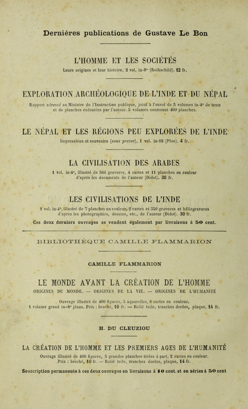 Dernières publications de Gustave Le Bon L’HOMME ET LES SOCIÉTÉS Leurs origines et leur histoire, 2 vol. in-S (Rothschild). 12 fr. EXPLORATION ARCHÉOLOGIQUE DE L’INDE ET DU NÉPAL Rapport adressé au Ministre de l’Instruction publique, joint h l’envoi de 5 volumes in-4° de texte et de planches exécutées par l’auteur. 5 volumes contenant 400 planches. LE NÉPAL ET LES RÉGIONS PEU EXPLORÉES DE L’INDE Impressions et souvenirs (sous presse), 1 vol. in-18 (Plon). 4 fr. LA CIVILISATION DES ARARLS 1 vol. in-4°, illustré de 366 gravures, 4 cartes et U planches en couleur d’après les documents de l’auteur (Didot). 30 fr. LES CIVILISATIONS DE L’INDE 1 vol. in-4°, illustré de 7 planches en couleur, 2 cartes et 350 gravures et héliogravures d’après les photographies, dessins, etc., de l’auteur (Didot). 30 fr. Ces deux derniers ouvrages se vendent également par livraisons à 50 cent. BIBLIOTHÈQUE CAMILLE FLAMMARION CAMILLE FLAMMARION LE MONDE AVANT LA CRÉATION DE L’HOMME ORIGINES DU MONDE. — ORIGINES DE LA VIE. — ORIGINES DE L’HUMANITÉ Ouvrage illustré de 400 figures, 5 aquarelles, 8 cartes en couleur, i volume grand in-8° jésus. Prix : broché, 10 fr. — Relié toile, tranches dorées, plaque, 14 fr. H. DU CLEUZIOU LA CRÉATION DE L’HOMME ET LES PREMIERS AGES DE L’HUMANITÉ Ouvrage illustré de 400 figures, 5 grandes planches tirées à part, 2 cartes en couleur. Prix : broché, 10 fr. — Relié toile, tranches dorées, plaque, 14 fr. Souscription permanente à ces deux ouvrages en livraisons à 10 cent, et en séries à 50 cent