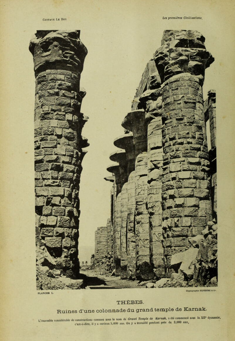 Gustave Le Bon THÈBES. Ruines d’une colonnade du grand temple de Karnak. L’ensemble considérable de constructions connues sons le nom de Grand Temple Ue Karnak, a été commencé sous la XII- dysnastie. c’est-à-dire, il y a environ 5,091) ans. On y a travaille pendant près de 3,000 ans.