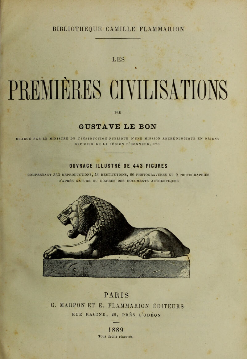 BIBLIOTHEQUE CAMILLE FLAMMARION LES PREMIÈRES CIVILISATIONS PAR GUSTAVE LE BON CHARGÉ PAR LE MINISTRE DE L’INSTRUCTION PUBLIQUE D’UNE MISSION ARCHÉOLOGIQUE EN ORIENT OFFICIER DE LA LÉGION D’HONNEUR, ETC. OUVRAGE ILLUSTRÉ DE 443 FIGURES COMPRENANT 333 REPRODUCTIONS, 41 RESTITUTIONS, 60 PHOTOGRAVURES ET 9 PHOTOGRAPHIES D’APRÈS NATURE OU D’APRÈS DES DOCUMENTS AUTHENTIQUES PARIS C. MARPON ET E. FLAMMARION ÉDITEURS RUE RACINE, 26, PRÈS l’oüÉON 1889 Tous droits réservés.