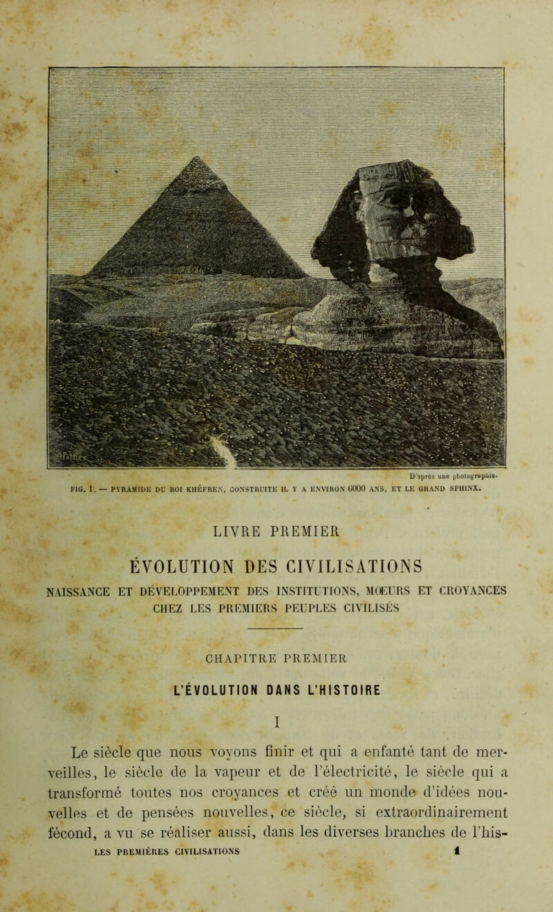 D'après une photographie» FIG. 1. — PYRAMIDE DU ROI KHÉFREK, CONSTRUITE IL Y A ENVIRON Ü000 ANS, ET LE GRAND SPHINX. LIVRE PREMIER ÉVOLUTION DES CIVILISATIONS NAISSANCE ET DÉVELOPPEMENT DES INSTITUTIONS, MOEURS ET CROYANCES CHEZ LES PREMIERS PEUPLES CIVILISÉS CHAPITRE PREMIER L’ÉVOLUTION DANS L’HISTOIRE I Le siècle que nous -voyons finir et qui a enfanté tant de mer- veilles, le siècle de la vapeur et de l’électricité, le siècle qui a transformé toutes nos croyances et créé un monde d’idées nou- velles et de pensées nouvelles,’ce siècle, si extraordinairement fécond, a vu se réaliser aussi, dans les diverses branches de l’his-