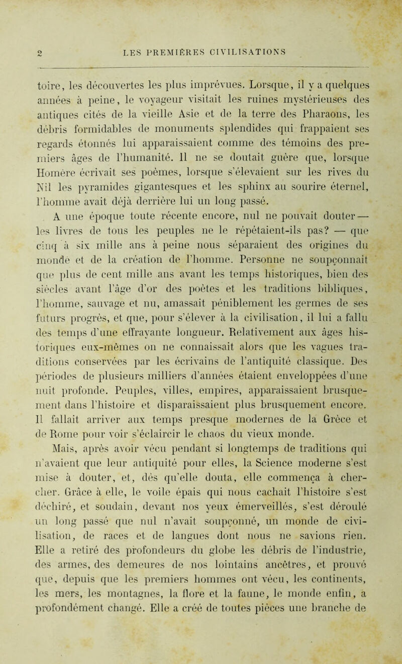 toire, les découvertes les plus imprévues. Lorsque, il y a quelques années à peine, le voyageur visitait les ruines mystérieuses des antiques cités de la vieille Asie et de la terre des Pharaons, les débris formidables de monuments splendides qui frappaient ses regards étonnés lui apparaissaient comme des témoins des pre- miers âges de l’humanité. 11 ne se doutait guère que, lorsque Homère écrivait ses poèmes, lorsque s’élevaient sur les rives du Nil les pyramides gigantesques et les sphinx au sourire éternel, l’homme avait déjà derrière lui un long passé. A une époque toute récente encore, nul ne pouvait douter — les livres de tous les peuples ne le répétaient-ils pas? — que cinq à six mille ans à peine nous séparaient des origines du mondé et de la création de l’homme. Personne ne soupçonnait que plus de cent mille ans avant les temps historiques, bien des siècles avant l’âge d’or des poètes et les traditions bibliques, l’homme, sauvage et nu, amassait péniblement les germes de ses futurs progrès, et que, pour s’élever à la civilisation, il lui a fallu des temps d’une effrayante longueur. Relativement aux âges his- toriques eux-mêmes on ne connaissait alors que les vagues tra- ditions conservées par les écrivains de P antiquité classique. Des périodes de plusieurs milliers d’années étaient enveloppées d’une nuit profonde. Peuples, villes, empires, apparaissaient brusque- ment dans l’histoire et disparaissaient plus brusquement encore. Il fallait arriver aux temps presque modernes de la Grèce et de Rome pour voir s’éclaircir le chaos du vieux monde. Mais, après avoir vécu pendant si longtemps de traditions qui n’avaient que leur antiquité pour elles, la Science moderne s’est mise à douter, et, dès qu’elle douta, elle commença à cher- cher. Grâce à elle, le voile épais qui nous cachait l’histoire s’est déchiré, et soudain, devant nos yeux émerveillés, s’est déroulé un long passé que nul n’avait soupçonné, un monde de civi- lisation, de races et de langues dont nous ne savions rien. Elle a retiré des profondeurs du globe les débris de l’industrie, des armes, des demeures de nos lointains ancêtres, et prouvé que, depuis que les premiers hommes ont vécu, les continents, les mers, les montagnes, la flore et la faune, le monde enfin, a profondément changé. Elle a créé de toutes pièces une branche de