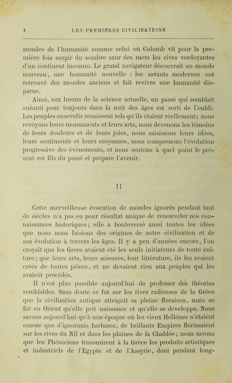 annales de l’humanité comme celui où Colomb vit pour la pre- mière fois surgir du sombre azur des mers les rives verdoyantes d’un continent inconnu. Le grand navigateur découvrait un monde nouveau, une humanité nouvelle : les savants modernes ont retrouvé des mondes anciens et fait revivre une humanité dis- parue. Ainsi, aux lueurs de la science actuelle, un passé qui semblait anéanti pour toujours dans la nuit des âges est sorti de l’oubli. Les peuples ensevelis renaissent tels qu’ils étaient réellement; nous revoyons leurs monuments et leurs arts, nous devenons les témoins de leurs douleurs et de leurs joies, nous saisissons leurs idées, leurs sentiments et leurs croyances, nous comprenons l’évolution progressive des événements, et nous sentons à quel point le pré- sent est fils du passé et prépare l’avenir. II Cette merveilleuse évocation de mondes ignorés pendant tant de siècles n’a pas . eu pour résultat unique de renouveler nos con- naissances historiques ; elle a bouleversé aussi toutes les idées que nous nous faisions des origines de notre civilisation et de son évolution à travers les âges. Il y a peu d’années encore, l’on croyait que les Grecs avaient été les seuls initiateurs de toute cul- ture ; que leurs arts, leurs sciences, leur littérature, ils les avaient créés de toutes pièces, et ne devaient rien aux peuples qui les avaient précédés. Il n’est plus possible aujourd’hui de professer des théories semblables. Sans doute ce fut sur les rives radieuses de la Grèce que la civilisation antique atteignit sa pleine floraison, mais ce fut en Orient qu’elle prit naissance et qu’elle se développa. Nous savons aujourd’hui qu’à une époque où les vieux Hellènes n’étaient encore que d’ignorants barbares, de brillants Empires florissaient sur les rives du Nil et dans les plaines de la Chaldée ; nous savons que les Phéniciens transmirent à la Grèce les produits artistiques et industriels de l’Égypte et de l’Assyrie, dont pendant long-