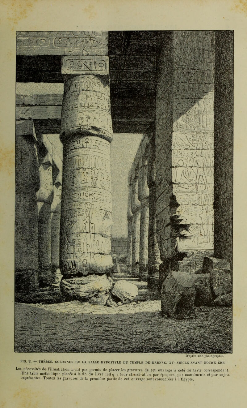 D'après une photographie. FIG. 2. — THÈBES. COLONNES DE LA SALLE HYPOSTYLE DU TEMPLE DE KARXAK. XV! SIÈCLE AVANT NOTRE ÈRE Les nécessités de l'illustration iTont pas permis de placer les gravures de cet ouvrage à côté du texte correspondant. Une table méthodique placée à la Un du livre ind que leur claïsifiration par époques, par monuments et par sujets représentés. Toutes les gravures de la première partie de cet ouvrage sont consacrées à l’Égypte.