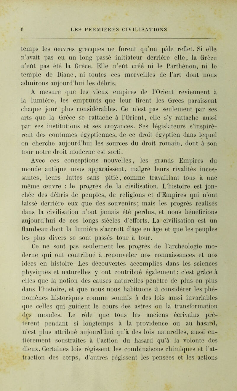 temps les œuvres grecques ne furent qu’un pâle reflet. Si elle n’avait pas eu un long passé initiateur derrière elle, la Grèce n’eùt pas été la Grèce. Elle n’eùt créé ni le Parthénon, ni le temple de Diane, ni toutes ces merveilles de l’art dont nous admirons aujourd’hui les débris. A mesure que les vieux empires de l’Orient reviennent à la lumière, les emprunts que leur firent les Grecs paraissent chaque jour plus considérables. Ce n’est pas seulement par ses arts que la Grèce se rattache à l’Orient, elle s’y rattache aussi par ses institutions et ses croyances. Ses législateurs s’inspirè- rent des coutumes égyptiennes, de ce droit égyptien dans lequel on cherche aujourd’hui les sources du droit romain, dont à son tour notre droit moderne est sorti. Avec ces conceptions nouvelles, les grands Empires du monde antique nous apparaissent, malgré leurs rivalités inces- santes, leurs luttes sans pitié, comme travaillant tous à une même œuvre : le progrès de la civilisation. L’histoire est jon- chée des débris de peuples, dé religions et d’Empires qui n’ont laissé derrière eux que des souvenirs; mais les progrès réalisés dans la civilisation n’ont jamais été perdus, et nous bénéficions aujourd’hui de ces longs siècles d’efforts. La civilisation est un flambeau dont la lumière s’accroît d’âge en âge et que les peuples les plus divers se sont passés tour à tour. Ce ne sont pas seulement les progrès de l’archéologie mo- derne qui ont contribué à renouveler nos connaissances et nos idées en histoire. Les découvertes accomplies dans les sciences physiques et naturelles y ont contribué également ; c’est grâce à elles que la notion des causes naturelles pénètre de plus en plus dans l’histoire, et que nous nous habituons à considérer les phé- nomènes historiques comme soumis à des lois aussi invariables que celles qui guident le cours des astres ou la transformation des mondes. Le rôle que tous les anciens écrivains prê- tèrent pendant si longtemps à la providence ou au hasard, n’est plus attribué aujourd’hui qu’à des lois naturelles, aussi en- tièrement soustraites à l’action du hasard qu’à la volonté des dieux. Certaines lois régissent les combinaisons chimiques et l’at- traction des corps, d’autres régissent les pensées et les actions