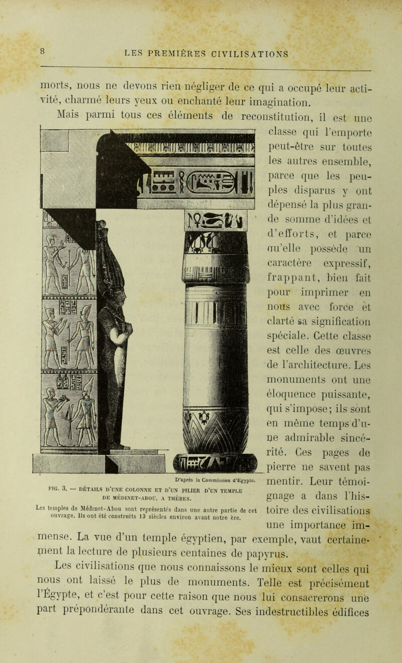 morts, nous ne devons rien négliger de ce qui a occupé leur acti- vité, charmé leurs yeux ou enchanté leur imagination. Mais parmi tous ces éléments de reconstitution, il est une classe qui l’emporte peut-être sur toutes les autres ensemble, parce que les peu- ples disparus y ont dépensé la plus gran- de somme d’idées et d’efforts, et parce nu’elle possède un caractère expressif, frappant, bien fait pour imprimer en nous avec force èt clarté sa signification spéciale. Cette classe est celle des œuvres de l’architecture. Les monuments ont une éloquence puissante, qui s’impose ; ils sont en même temps d’u- ne admirable sincé- rité. Ces pages de pierre ne savent pas mentir. Leur témoi- gnage a dans l’his- toire des civilisations une importance im- mense. La vue d’un temple égyptien, par exemple, vaut certaine- ment la lecture de plusieurs centaines de papyrus. Les civilisations que nous connaissons le mieux sont celles qui nous ont laissé le plus de monuments. Telle est précisément 1 Égypte, et c est pour cette raison que nous lui consacrerons une paît prépondérante dans cet ouvrage. Ses indestructibles édifices D'après la Commission d'Egypte. FIG. 3. — DÉTAILS D’UNE COLONNE ET D'UN PILIER D’UN TEMPLE DE MÉDINET-ABOÜ, A THÈBES. Les temples de Médinct-Abou sont représentés dans une autre partie de cet ouvrage, lis ont été construits 13 siècles environ avant notre ère.