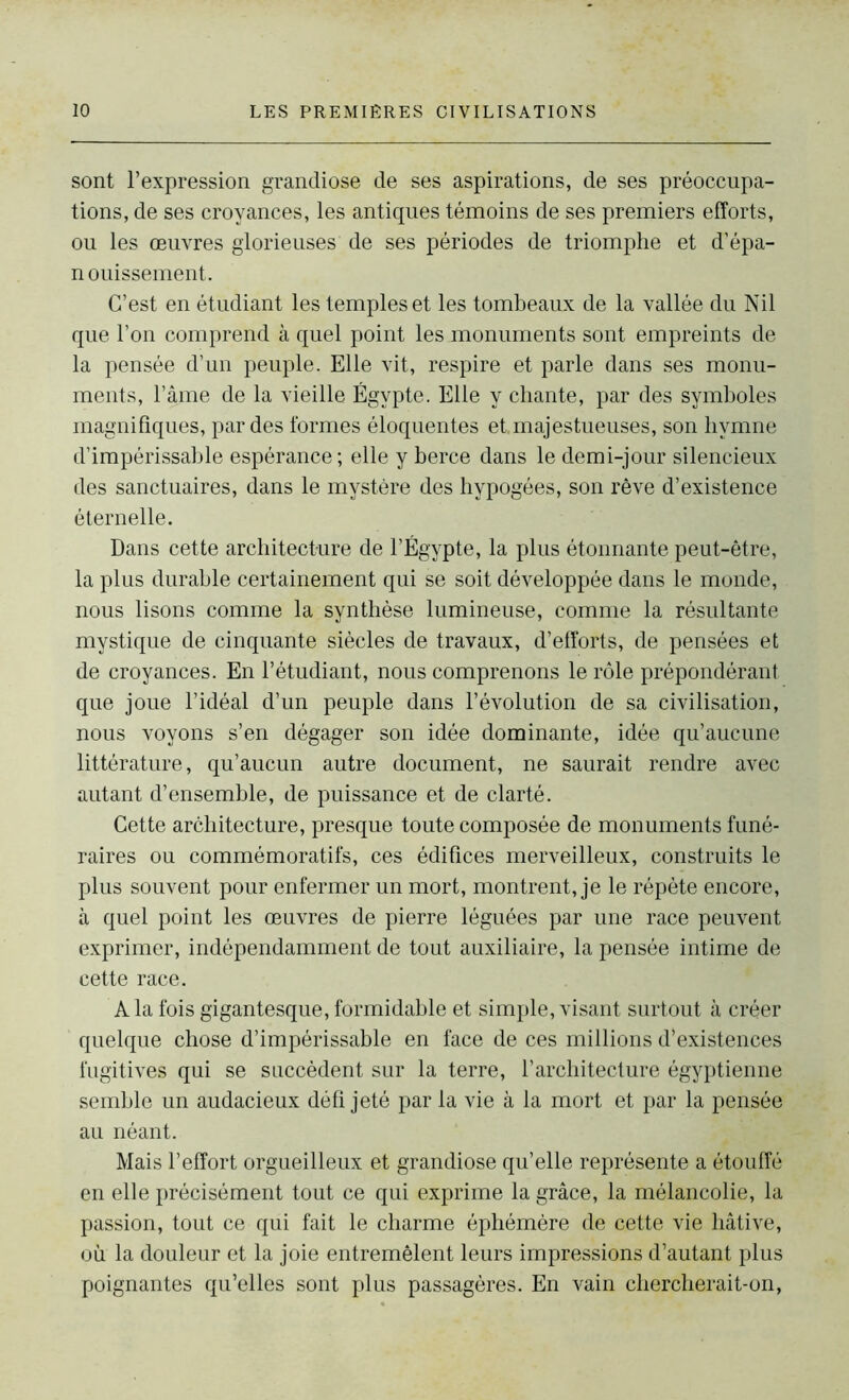 sont l’expression grandiose de ses aspirations, de ses préoccupa- tions, de ses croyances, les antiques témoins de ses premiers efforts, ou les œuvres glorieuses de ses périodes de triomphe et d’épa- nouissement. C’est en étudiant les temples et les tombeaux de la vallée du Nil que l’on comprend à quel point les monuments sont empreints de la pensée d’un peuple. Elle vit, respire et parle dans ses monu- ments, l’âme de la vieille Égypte. Elle y chante, par des symboles magnifiques, par des formes éloquentes et.majestueuses, son hymne d’impérissable espérance; elle y berce dans le demi-jour silencieux des sanctuaires, dans le mystère des hypogées, son rêve d’existence éternelle. Dans cette architecture de l’Égypte, la plus étonnante peut-être, la plus durable certainement qui se soit développée dans le monde, nous lisons comme la synthèse lumineuse, comme la résultante mystique de cinquante siècles de travaux, d’efforts, de pensées et de croyances. En l’étudiant, nous comprenons le rôle prépondérant que joue l’idéal d’un peuple dans l’évolution de sa civilisation, nous voyons s’en dégager son idée dominante, idée qu’aucune littérature, qu’aucun autre document, ne saurait rendre avec autant d’ensemble, de puissance et de clarté. Cette architecture, presque toute composée de monuments funé- raires ou commémoratifs, ces édifices merveilleux, construits le plus souvent pour enfermer un mort, montrent, je le répète encore, à quel point les œuvres de pierre léguées par une race peuvent exprimer, indépendamment de tout auxiliaire, la pensée intime de cette race. A la fois gigantesque, formidable et simple, visant surtout à créer quelque chose d’impérissable en face de ces millions d’existences fugitives qui se succèdent sur la terre, l’architecture égyptienne semble un audacieux défi jeté par la vie à la mort et par la pensée au néant. Mais l’effort orgueilleux et grandiose qu’elle représente a étouffé en elle précisément tout ce qui exprime la grâce, la mélancolie, la passion, tout ce qui fait le charme éphémère de cette vie hâtive, où la douleur et la joie entremêlent leurs impressions d’autant plus poignantes qu’elles sont plus passagères. En vain chercherait-on,