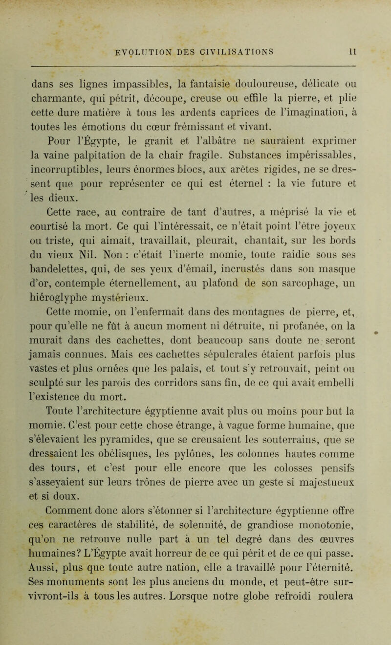 dans ses lignes impassibles, la fantaisie douloureuse, délicate ou charmante, qui pétrit, découpe, creuse ou effile la pierre, et plie cette dure matière à tous les ardents caprices de l'imagination, à toutes les émotions du cœur frémissant et vivant. Pour l’Égypte, le granit et l’albâtre ne sauraient exprimer la vaine palpitation de la chair fragile. Substances impérissables, incorruptibles, leurs énormes blocs, aux arêtes rigides, ne se dres- sent que pour représenter ce qui est éternel : la vie future et les dieux. Cette race, au contraire de tant d’autres, a méprisé la vie et courtisé la mort. Ce qui l’intéressait, ce n’était point l’être joyeux ou triste, qui aimait, travaillait, pleurait, chantait, sur les bords du vieux Nil. Non : c’était l’inerte momie, toute raidie sous ses bandelettes, qui, de ses yeux d’émail, incrustés dans son masque d’or, contemple éternellement, au plafond de son sarcophage, un hiéroglyphe mystérieux. Cette momie, on l’enfermait dans des montagnes de pierre, et, pour qu’elle ne fût à aucun moment ni détruite, ni profanée, on la murait dans des cachettes, dont beaucoup sans doute ne seront jamais connues. Mais ces cachettes sépulcrales étaient parfois plus vastes et plus ornées que les palais, et tout s’y retrouvait, peint ou sculpté sur les parois des corridors sans fin, de ce qui avait embelli l’existence du mort. Toute l’architecture égyptienne avait plus ou moins pour but la momie. C’est pour cette chose étrange, à vague forme humaine, que s’élevaient les pyramides, que se creusaient les souterrains, que se dressaient les obélisques, les pylônes, les colonnes hautes comme des tours, et c’est pour elle encore que les colosses pensifs s’asseyaient sur leurs trônes de pierre avec un geste si majestueux et si doux. Comment donc alors s’étonner si l’architecture égyptienne offre ces caractères de stabilité, de solennité, de grandiose monotonie, qu’on ne retrouve nulle part à un tel degré dans des œuvres humaines? L’Égypte avait horreur de ce qui périt et de ce qui passe. Aussi, plus que toute autre nation, elle a travaillé pour l’éternité. Ses monuments sont les plus anciens du monde, et peut-être sur- vivront-ils à tous les autres. Lorsque notre globe refroidi roulera