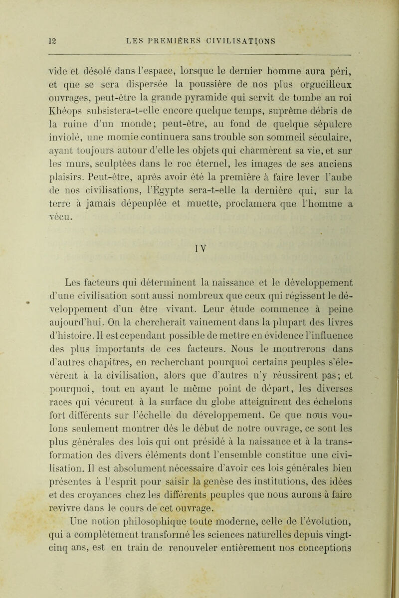 vide et désolé dans l’espace, lorsque le dernier homme aura péri, et que se sera dispersée la poussière de nos plus orgueilleux ouvrages, peut-être la grande pyramide qui servit de tombe au roi Khéops subsistera-t-elle encore quelque temps, suprême débris de la ruine d’un monde; peut-être, au fond de quelque sépulcre inviolé, une momie continuera sans trouble son sommeil séculaire, ayant toujours autour d’elle les objets qui charmèrent sa vie, et sur les murs, sculptées dans le roc éternel, les images de ses anciens plaisirs. Peut-être, après avoir été la première à faire lever l’aube de nos civilisations, l’Égypte sera-t-elle la dernière qui, sur la terre à jamais dépeuplée et muette, proclamera que l’homme a vécu. IY Les facteurs qui déterminent la naissance et le développement d’une civilisation sont aussi nombreux que ceux qui régissent le dé- veloppement d’un être vivant. Leur étude commence à peine aujourd’hui. On la chercherait vainement dans la plupart des livres d’histoire. Il est cependant possible de mettre en évidence l’influence des plus importants de ces facteurs. Nous le montrerons dans d’autres chapitres, en recherchant pourquoi certains peuples s’éle- vèrent à la civilisation, alors que d’autres n’y réussirent pas ; et pourquoi, tout en ayant le même point de départ, les diverses races qui vécurent à la surface du globe atteignirent des échelons fort différents sur l’échelle du développement. Ce que nous vou- lons seulement montrer dès le début de notre ouvrage, ce sont les plus générales des lois qui ont présidé à la naissance et à la trans- formation des divers éléments dont l’ensemble constitue une civi- lisation. Il est absolument nécessaire d’avoir ces lois générales bien présentes à l’esprit pour saisir la genèse des institutions, des idées et des croyances chez les différents peuples que nous aurons à faire revivre dans le cours de cet ouvrage. Une notion philosophique toute moderne, celle de l’évolution, qui a complètement transformé les sciences naturelles depuis vingt- cinq ans, est en train de renouveler entièrement nos conceptions