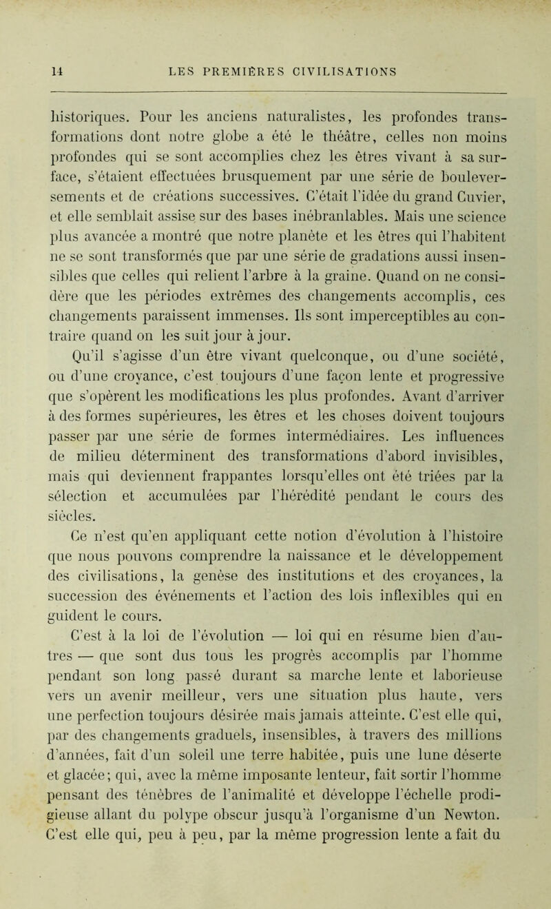 historiques. Pour les anciens naturalistes, les profondes trans- formations dont notre globe a été le théâtre, celles non moins profondes qui se sont accomplies chez les êtres vivant à sa sur- face, s’étaient effectuées brusquement par une série de boulever- sements et de créations successives. C’était l’idée du grand Cuvier, et elle semblait assise sur des bases inébranlables. Mais une science plus avancée a montré que notre planète et les êtres qui l’habitent ne se sont transformés que par une série de gradations aussi insen- sibles que celles qui relient l’arbre à la graine. Quand on ne consi- dère que les périodes extrêmes des changements accomplis, ces changements paraissent immenses. Ils sont imperceptibles au con- traire quand on les suit jour à jour. Qu’il s’agisse d’un être vivant quelconque, ou d’une société, ou d’une croyance, c’est toujours d’une façon lente et progressive que s’opèrent les modifications les plus profondes. Avant d’arriver à des formes supérieures, les êtres et les choses doivent toujours passer par une série de formes intermédiaires. Les influences de milieu déterminent des transformations d’abord invisibles, mais qui deviennent frappantes lorsqu’elles ont été triées par la sélection et accumulées par l’hérédité pendant le cours des siècles. Ce n’est qu’en appliquant cette notion d’évolution à l’histoire que nous pouvons comprendre la naissance et le développement des civilisations, la genèse des institutions et des croyances, la succession des événements et l’action des lois inflexibles qui en guident le cours. C’est à la loi de l’évolution — loi qui en résume bien d’au- tres — que sont dus tous les progrès accomplis par l’homme pendant son long passé durant sa marche lente et laborieuse vers un avenir meilleur, vers une situation plus haute, vers une perfection toujours désirée mais jamais atteinte. C’est elle qui, par des changements graduels, insensibles, à travers des millions d’années, fait d’un soleil une terre habitée, puis une lune déserte et glacée; qui, avec la même imposante lenteur, fait sortir l’homme pensant des ténèbres de l’animalité et développe l’échelle prodi- gieuse allant du polype obscur jusqu’à l’organisme d’un Newton. C’est elle qui, peu à peu, par la même progression lente a fait du
