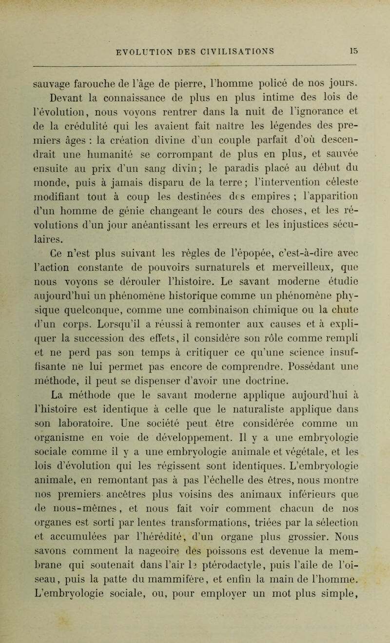 sauvage farouche de l’âge de pierre, l’homme policé de nos jours. Devant la connaissance de plus en plus intime des lois de l’évolution, nous voyons rentrer dans la nuit de l’ignorance et de la crédulité qui les avaient fait naître les légendes des pre- miers âges : la création divine d’un couple parfait d’où descen- drait une humanité se corrompant de plus en plus, et sauvée ensuite au prix d’un sang divin; le paradis placé au début du monde, puis à jamais disparu de la terre ; l’intervention céleste modifiant tout à coup les destinées des empires ; l’apparition d’un homme de génie changeant le cours des choses, et les ré- volutions d’un jour anéantissant les erreurs et les injustices sécu- laires. Ce n’est plus suivant les règles de l’épopée, c’est-à-dire avec l’action constante de pouvoirs surnaturels et merveilleux, que nous voyons se dérouler l’histoire. Le savant moderne étudie aujourd’hui un phénomène historique comme un phénomène phy- sique quelconque, comme une combinaison chimique ou la chute d’un corps. Lorsqu’il a réussi à remonter aux causes et à expli- quer la succession des effets, il considère son rôle comme rempli et ne perd pas son temps à critiquer ce qu’une science insuf- fisante ne lui permet pas encore de comprendre. Possédant une méthode, il peut se dispenser d’avoir une doctrine. La méthode que le savant moderne applique aujourd’hui à l’histoire est identique à celle que le naturaliste applique dans son laboratoire. Une société peut être considérée comme un organisme en voie de développement. Il y a une embryologie sociale comme il y a une embryologie animale et végétale, et les lois d’évolution qui les régissent sont identiques. L’embryologie animale, en remontant pas à pas l’échelle des êtres, nous montre nos premiers ancêtres plus voisins des animaux inférieurs que de nous-mêmes, et nous fait voir comment chacun de nos organes est sorti par lentes transformations, triées par la sélection et accumulées par l’hérédité, d’un organe plus grossier. Nous savons comment la nageoire des poissons est devenue la mem- brane qui soutenait dans l’air le ptérodactyle, puis l’aile de l’oi- seau, puis la patte du mammifère, et enfin la main de l’homme. L’embryologie sociale, ou, pour employer un mot plus simple,