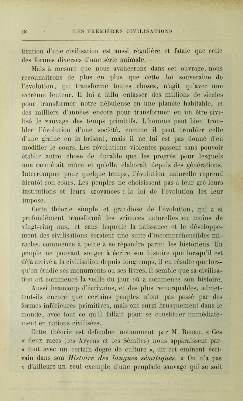 titution d’une civilisation est aussi régulière et fatale que celle des formes diverses d’une série animale. Mais à mesure que nous avancerons dans cet ouvrage, nous reconnaîtrons de plus en plus que cette loi souveraine de révolution, qui transforme toutes choses, n’agit qu’avec une extrême lenteur. Il lui a fallu entasser des millions de siècles pour transformer notre nébuleuse en une planète habitable, et des milliers d’années encore pour transformer en un être civi- lisé le sauvage des temps primitifs. L’homme peut bien trou- bler l’évolution d’une société, comme il peut troubler celle d’une graine en la brisant, mais il ne lui est pas donné d’en modifier le cours. Les révolutions violentes passent sans pouvoir établir autre chose de durable que les progrès pour lesquels une race était mûre et qu’elle élaborait depuis des générations. Interrompue pour quelque temps, l’évolution naturelle reprend bientôt son cours. Les peuples ne choisissent pas à leur gré leurs institutions et leurs croyances : la loi de l’évolution les leur impose. Cette théorie simple et grandiose de l’évolution, qui a si profondément transformé les sciences naturelles en moins de vingt-cinq ans, et sans laquelle la naissance et le développe- ment des civilisations seraient une suite d’incompréhensibles mi- racles, commence à peine à se répandre parmi les historiens. Un peuple ne pouvant songer à écrire son histoire que lorsqu’il est déjà arrivé à la civilisation depuis longtemps, il en résulte que lors- qu’on étudie ses monuments ou ses livres, il semble que sa civilisa- tion ait commencé la veille du jour où a commencé son histoire. Aussi beaucoup d’écrivains, et des plus remarquables, admet- tent-ils encore que certains peuples n’ont pas passé par des formes inférieures primitives, mais ont surgi brusquement dans le monde, avec tout ce qu’il fallait pour se constituer immédiate- ment en nations civilisées. Cette théorie est défendue notamment par M. Renan. « Ces « deux races (les Aryens et les Sémites) nous apparaissent par- « tout avec un certain degré de culture », dit cet éminent écri- vain dans son Histoire des langues sémitiques. « On n’a pas k d’ailleurs un seul exemple d’une peuplade sauvage qui se soit