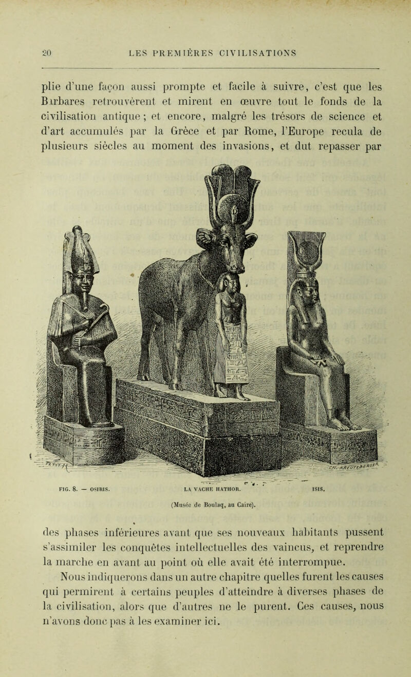 plie d’une façon aussi prompte et facile à suivre, c’est que les Birbares retrouvèrent et mirent en œuvre tout le fonds de la civilisation antique ; et encore, malgré les trésors de science et d’art accumulés par la Grèce et par Rome, l’Europe recula de plusieurs siècles au moment des invasions, et dut repasser par des phases inférieures avant que ses nouveaux habitants pussent s’assimiler les conquêtes intellectuelles des vaincus, et reprendre la marche en avant au point où elle avait été interrompue. Nous indiquerons dans un autre chapitre quelles furent les causes qui permirent à certains peuples d’atteindre à diverses phases de la civilisation, alors que d’autres ne le purent. Ces causes, nous n’avons donc pas à les examiner ici.