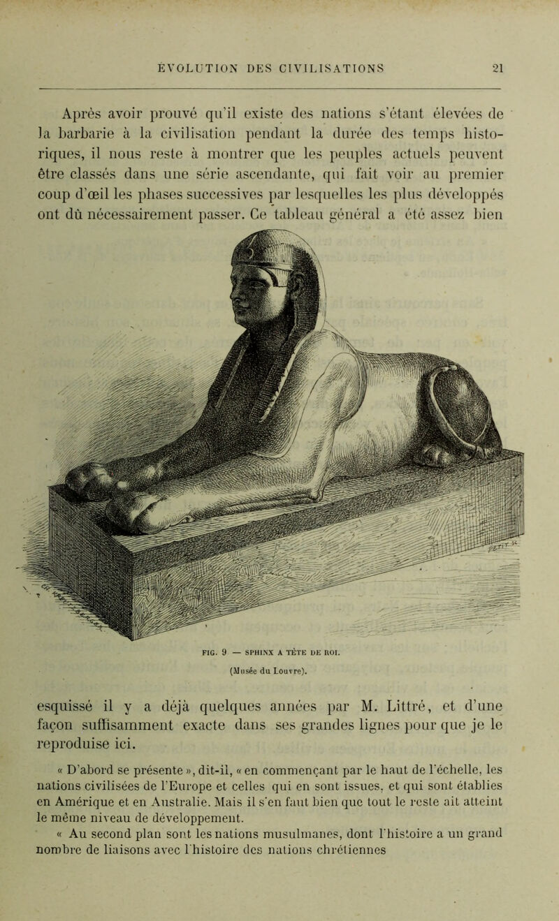 Après avoir prouvé qu’il existe des nations s’étant élevées de la barbarie à la civilisation pendant la durée des temps histo- riques, il nous reste à montrer que les peuples actuels peuvent être classés dans une série ascendante, qui fait voir au premier coup d'œil les phases successives par lesquelles les plus développés ont dû nécessairement passer. Ce tableau général a été assez bien FIG. 9 — SPHINX A TÊTE DE HOI. (Musée du Louvre). esquissé il y a déjà quelques années par M. Littré, et d’une façon suffisamment exacte dans ses grandes lignes pour que je le reproduise ici. « D’abord se présente », dit-il, « en commençant par le haut de l’échelle, les nations civilisées de l’Europe et celles qui en sont issues, et qui sont établies en Amérique et en Australie. Mais il s’en faut bien que tout le reste ait atteint le même niveau de développement. « Au second plan sont les nations musulmanes, dont l'histoire a un grand nombre de liaisons avec l'histoire des nations chrétiennes